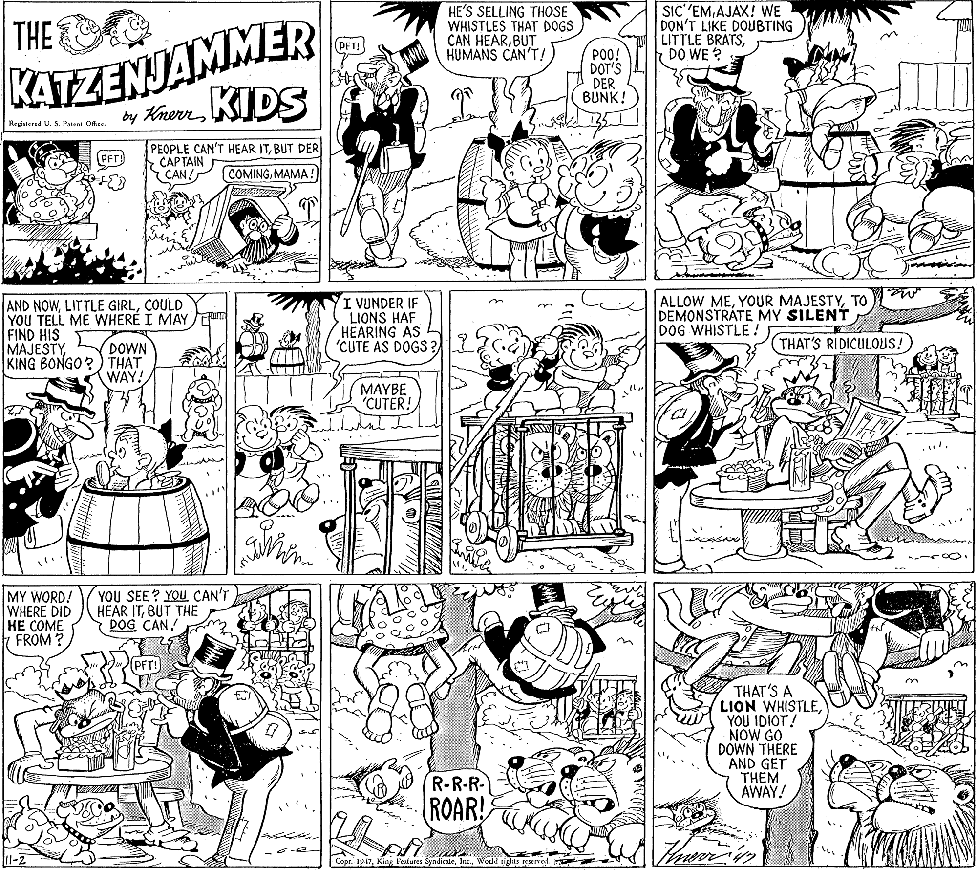 Comics OCR: HE'S SELLING THOSE WHISTLES THAT DOGS CAN HEARBUT HUMANS CAN'T! SIC''EMAJAX! WE DON'T LIKE DOUBTING LITTLE BRATSDO WE ? KATZENJAMMER by KenKIDS THE (PFT! PO0! DOT'S DER BUNK! Registered U. S. Patent Office. PEOPLE CAN'T HEAR ITBUT DER CAPTAIN CAN! PFT) COMINGMAMA! AND NOWCOULD YOU TELL ME WHERE I MAY FIND HIS MAJESTYKING BONGO?) THAT I VUNDER IF LIONS HAF HEARING AS 'CUTE AS DOGS ? ALLOW METO DEMONSTRATE MY SILENT DOG WHISTLE ! DOWN THAT'S RIDICULOUS! WAY! MAYBE CUTER! MY WORD! WHERE DID HE COME FROM ? YOU SEE ? YOU CAN'T HEAR ITBUT THE DOG CAN! THAT'S A LION WHISTLEYOU IDIOT! NOW GO DOWN THERE AND GET THEM AWAY! R-R-R- ROAR! 11-2 Copt. 1917Wold tights sCserved. HE'S SELLING THOSE WHISTLES THAT DOGS CAN HEARBUT HUMANS CAN'T! SIC''EMAJAX! WE DON'T LIKE DOUBTING LITTLE BRATSDO WE ? KATZENJAMMER by KenKIDS THE (PFT! PO0! DOT'S DER BUNK! Registered U. S. Patent Office. PEOPLE CAN'T HEAR ITBUT DER CAPTAIN CAN! PFT) COMINGMAMA! AND NOWLITTLE GIRLCOULD YOU TELL ME WHERE I MAY FIND HIS MAJESTYKING BONGO?) THAT I VUNDER IF LIONS HAF HEARING AS 'CUTE AS DOGS ? ALLOW MEYOUR MAJESTYTO DEMONSTRATE MY SILENT DOG WHISTLE ! DOWN THAT'S RIDICULOUS! WAY! MAYBE CUTER! MY WORD! WHERE DID HE COME FROM ? YOU SEE ? YOU CAN'T HEAR ITBUT THE DOG CAN! THAT'S A LION WHISTLEYOU IDIOT! NOW GO DOWN THERE AND GET THEM AWAY! R-R-R- ROAR! 11-2 Copt. 1917King Features SyndicateWold tights sCserved.