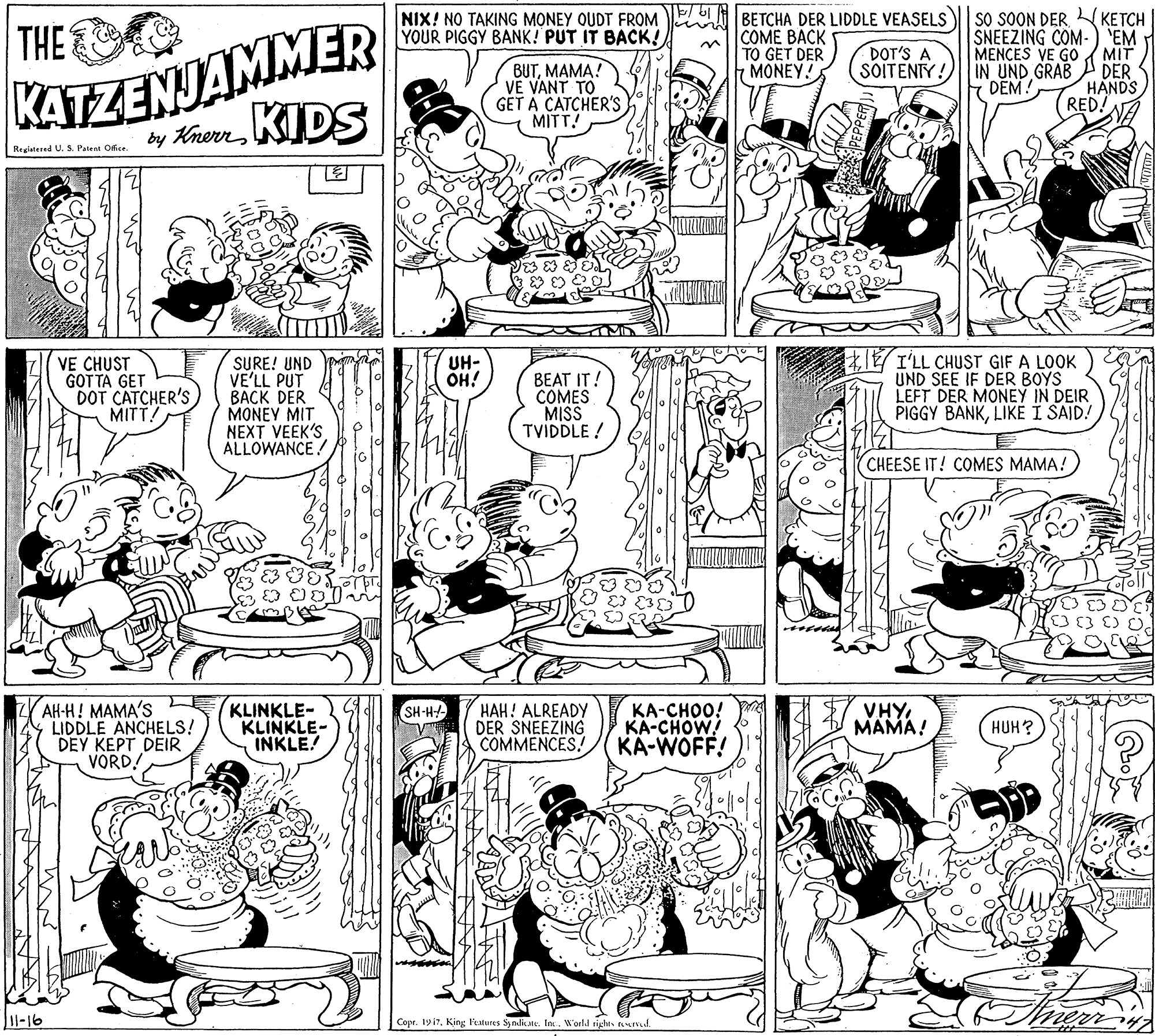 Fiction OCR: NIX! NO TAKING MONEY QUDT FROM E BETCHA DER LIDDLE VEASELS YOUR PIGGY BANK! PUT IT BACK! KATZENJAMMER by KhenKIDS | SO SOON DER KETCH SNEEZING COM-) 'EM MENCES VE GO MIT IN UND GRAB DER DEM THE ?OME ???K TO GET DER MONEY! DOT'S A SOITENTY! BUTMAMA! VE VANT TO GET A CATCHER'S MITT! HANDS RED. Registered U. S. Patent Ofce I'LL CHUST GIF A LOOK UND SEE IF DER BOYS LEFT DER MONEY IN DEIR PIGGY BANKLIKE I SAID! VE CHUST GOT TA GET DOT CATCHER'S MITT! SURE! UND VE'LL PUT BACK DER MONEY MIT NEXT VEEK'S ALLOWANCE ! UH- OH! BEAT IT! COMES MISS TVIDDLE ! CHEESE IT! COMES MAMA! ??-?! ????'s LIDDLE ANCHELS! DEY KEPT DEIR VORD! KLINKLE- KLINKLE- INKLE! HAH! ALREADY DER SNEEZING COMMENCES! KA-CHOO! KA-CHOW! KA-WOFF! VHY MAMA! SH-H-- HUH? 1l-16 Copr. 1917King lMures Syndiue. In.. Worl.d righe. ud NIX! NO TAKING MONEY QUDT FROM E BETCHA DER LIDDLE VEASELS YOUR PIGGY BANK! PUT IT BACK! KATZENJAMMER by KhenKIDS | SO SOON DER KETCH SNEEZING COM-) 'EM MENCES VE GO MIT IN UND GRAB DER DEM THE ?OME ???K TO GET DER MONEY! DOT'S A SOITENTY! BUTMAMA! VE VANT TO GET A CATCHER'S MITT! HANDS RED. Registered U. S. Patent Ofce I'LL CHUST GIF A LOOK UND SEE IF DER BOYS LEFT DER MONEY IN DEIR PIGGY BANKLIKE I SAID! VE CHUST GOT TA GET DOT CATCHER'S MITT! SURE! UND VE'LL PUT BACK DER MONEY MIT NEXT VEEK'S ALLOWANCE ! UH- OH! BEAT IT! COMES MISS TVIDDLE ! CHEESE IT! COMES MAMA! ??-?! ????'s LIDDLE ANCHELS! DEY KEPT DEIR VORD! KLINKLE- KLINKLE- INKLE! HAH! ALREADY DER SNEEZING COMMENCES! KA-CHOO! KA-CHOW! KA-WOFF! VHY MAMA! SH-H-- HUH? 1l-16 Copr. 1917King lMures Syndiue. In.. Worl.d righe. ud