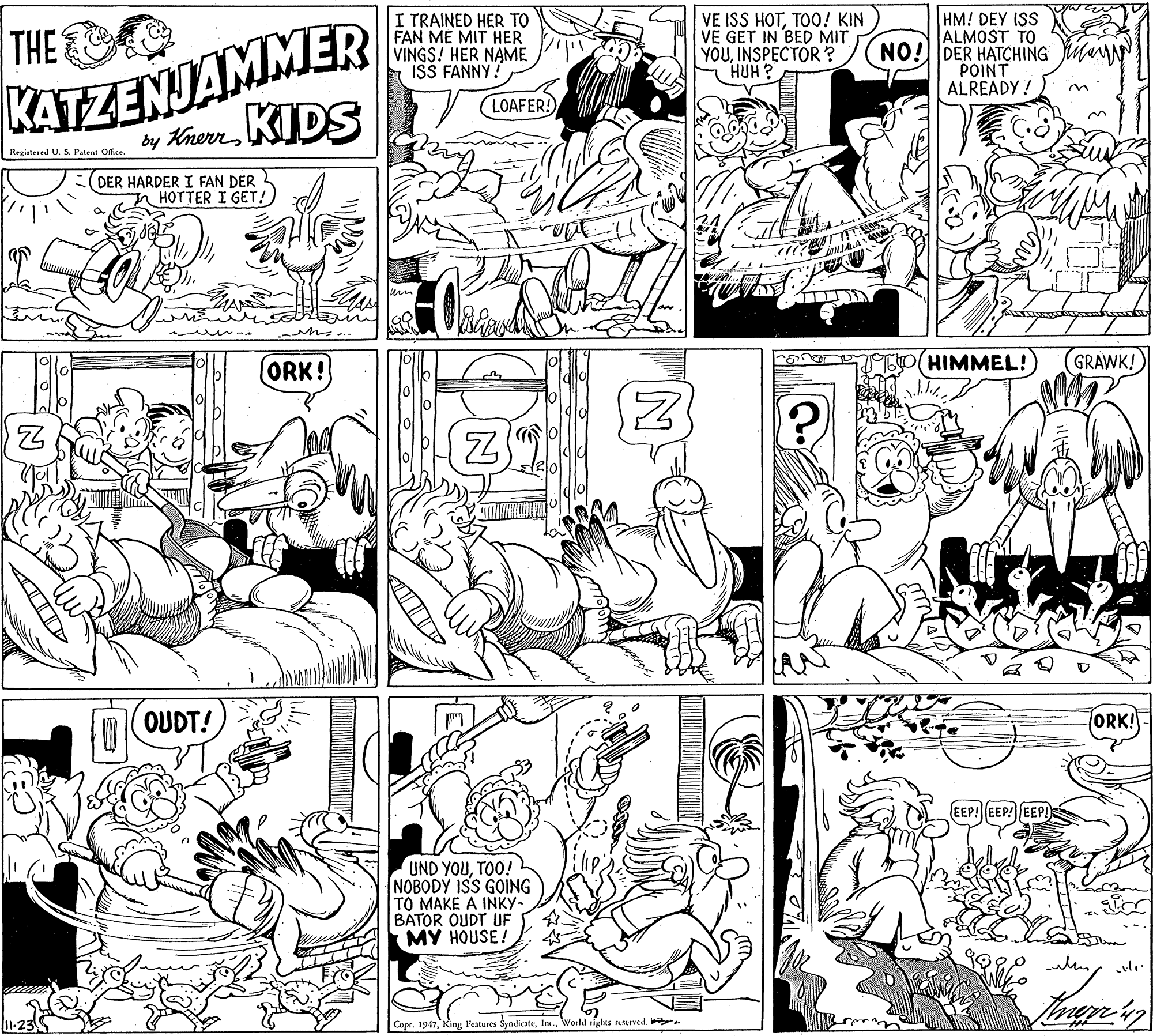 Interaction OCR: KATZENJAMMER KIDS HM! DEY ISS ALMOST TO NO!DER HATCHING POINT ALREADY ! THE I TRAINED HER TO FAN ME MIT HER VINGS! HER NAME ISS FANNY! VE ISS HOTTOO! KIN VE GET IN BED MIT YOUINSPECTOR? HUH ? LOAFER! by Khen Registered U. S. Patent Office. DER HARDER I FAN DER HOTTER I GET!) (ORK! HIMMEL! GRAWK! OUDT! ORK! EEP! EEP! EEP! UND YOUTOO! NOBODY ISS GOING TO MAKE A INKY- BATOR OUDT UF MY HOUSE! 11-23 Copr. 1947World rights eIved. KATZENJAMMER KIDS HM! DEY ISS ALMOST TO NO!DER HATCHING POINT ALREADY ! THE I TRAINED HER TO FAN ME MIT HER VINGS! HER NAME ISS FANNY! VE ISS HOTTOO! KIN VE GET IN BED MIT YOUINSPECTOR? HUH ? LOAFER! by Khen Registered U. S. Patent Office. DER HARDER I FAN DER HOTTER I GET!) (ORK! HIMMEL! GRAWK! OUDT! ORK! EEP! EEP! EEP! UND YOUTOO! NOBODY ISS GOING TO MAKE A INKY- BATOR OUDT UF MY HOUSE! 11-23 Copr. 1947King; l'eatures ŠyndicateWorld rights eIved.