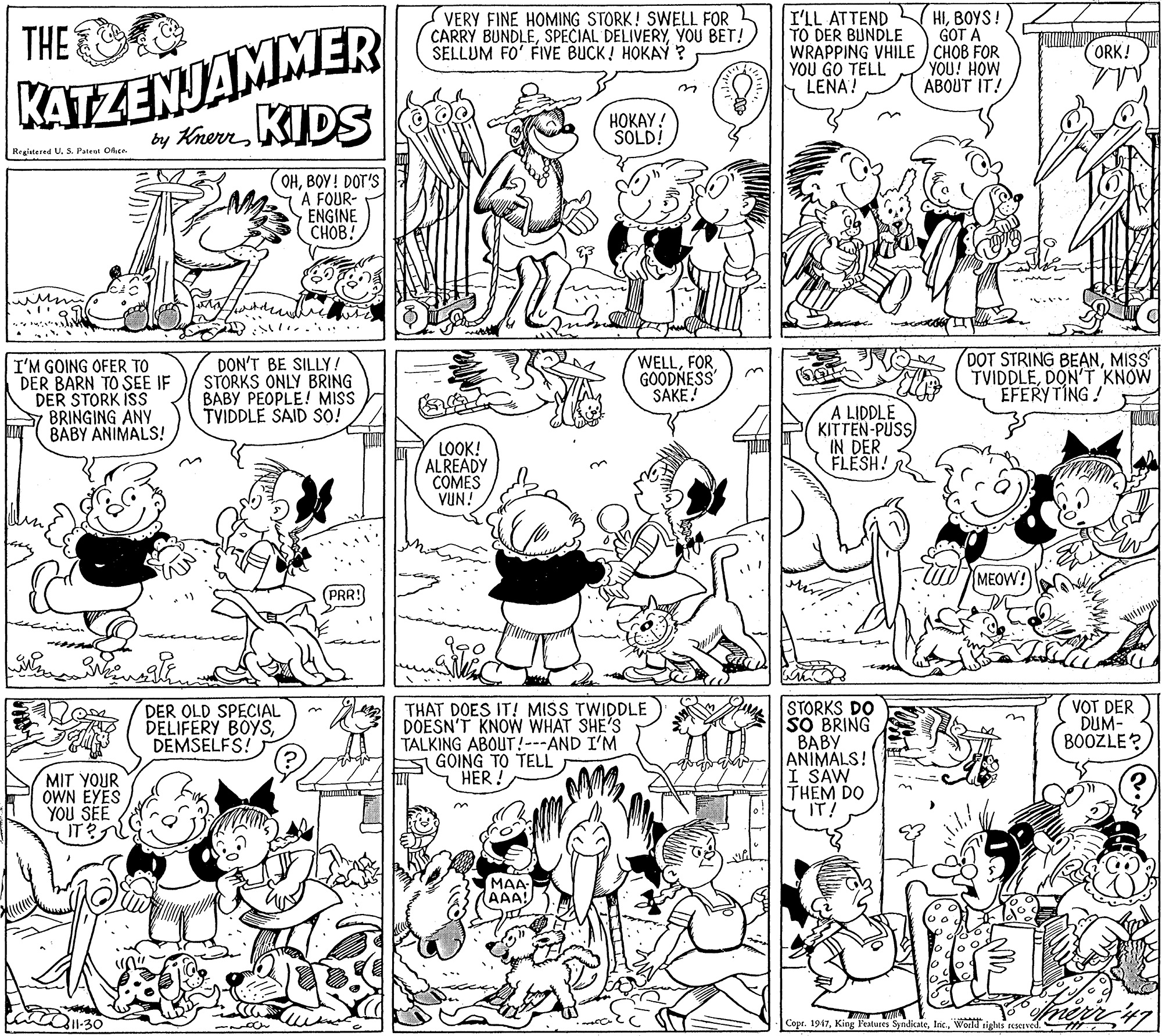 Black OCR: I'LL ATTEND TO DER BUNDLE WRAPPING VHILE CHOB FOR YOU GO TELL LENA! HIBOYS! GOT A KATZENJAMMER by KrerKIDS THE VERY FINE HOMING STORK! SWELL FOR CARRY BUNDLEYOU BET! SELLUM FO' FIVE BUCK! HOKAY ? ORK! YOU! HOW ABOUT IT! ?????! SOLD! Registered U. S. Pategt Olice OHBOY! DOT'S A FOUR- ENGINE CHOB. I'M GOING OFER TO DER BARN TO SEE IF DER STORK ISS BRINGING ANY BABY ANIMALS! DON'T BE SILLY! STORKS ONLY BRING BABY PEOPLE! MISS TVIDDLE SAID SO! WELLFOR GOODNESS SAKE! DOT STRING BEANMISS TVIDDLEDON'T KNOW EFERYTING! A LIDDLE KITTEN-PUSS) IN DER FLESH! LOOK! ALREADY COMES VUN! MEOW! PRR! STORKS DO SO BRING ???? ANIMALS! I SAW THÊM DO IT! DER OLD SPECIAL DELIFERY BOYSDEMSELFS! THAT DOES IT! MISS TWIDDLE DOESN'T KNOW WHAT SHE'S TALKING ABOUT!---AND I'M GOING TO TELL HER VOT DER DUM- BOOZLE? MIT YOUR OWN EYES YOU SEE MAA AAA! 11-30 Cope. 1947World tights reserved. I'LL ATTEND TO DER BUNDLE WRAPPING VHILE CHOB FOR YOU GO TELL LENA! HIBOYS! GOT A KATZENJAMMER by KrerKIDS THE VERY FINE HOMING STORK! SWELL FOR CARRY BUNDLESPECIAL DELIVERYYOU BET! SELLUM FO' FIVE BUCK! HOKAY ? ORK! YOU! HOW ABOUT IT! ?????! SOLD! Registered U. S. Pategt Olice OHBOY! DOT'S A FOUR- ENGINE CHOB. I'M GOING OFER TO DER BARN TO SEE IF DER STORK ISS BRINGING ANY BABY ANIMALS! DON'T BE SILLY! STORKS ONLY BRING BABY PEOPLE! MISS TVIDDLE SAID SO! WELLFOR GOODNESS SAKE! DOT STRING BEANMISS TVIDDLEDON'T KNOW EFERYTING! A LIDDLE KITTEN-PUSS) IN DER FLESH! LOOK! ALREADY COMES VUN! MEOW! PRR! STORKS DO SO BRING ???? ANIMALS! I SAW THÊM DO IT! DER OLD SPECIAL DELIFERY BOYSDEMSELFS! THAT DOES IT! MISS TWIDDLE DOESN'T KNOW WHAT SHE'S TALKING ABOUT!---AND I'M GOING TO TELL HER VOT DER DUM- BOOZLE? MIT YOUR OWN EYES YOU SEE MAA AAA! 11-30 Cope. 1947King l'eatures SyndicateWorld tights reserved.