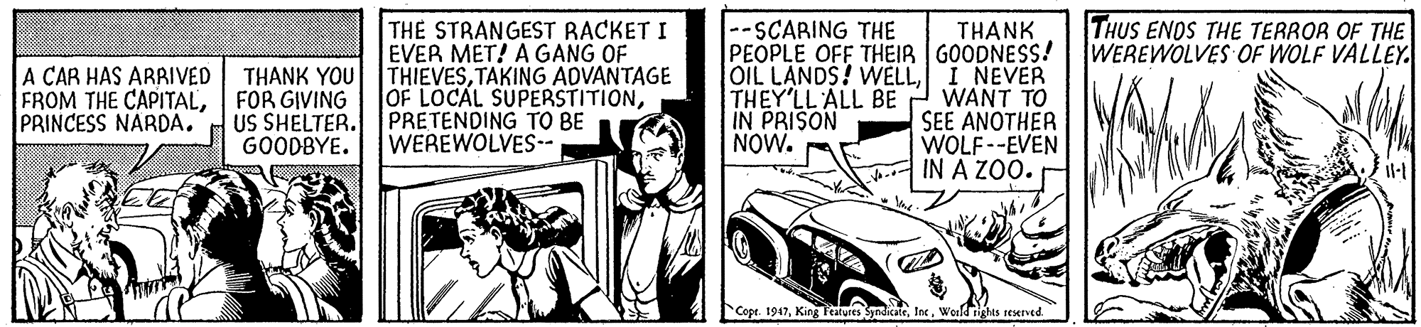 Cartoon OCR: THUS ENOS THE TERROR OF THE WEREWOLVES OF WOLF VALLEY THE STRANGEST RACKET I EVER MET! A GANG OF THIEVESTAKING ADVANTAGE OF LOCAL SUPERSTITIONPRETENDING TO BE WEREWOLVES-- THANK PEOPLE OFF THEIR GOODNESS! OIL LANDS! WELLI NEVER WANT TO SEE ANOTHER WOLF--EVEN IN A ZOO. --SCARING THE A CAR HAS ARRIVED THANK YOU FROM THE CAPITALFOR GIVING US SHELTER. GOODBYE. THEY'LL ALL BE IN PRISON NOW. PRINCESS NARDA. Copr. 1947Weeld rights reserved. THUS ENOS THE TERROR OF THE WEREWOLVES OF WOLF VALLEY THE STRANGEST RACKET I EVER MET! A GANG OF THIEVESTAKING ADVANTAGE OF LOCAL SUPERSTITIONPRETENDING TO BE WEREWOLVES-- THANK PEOPLE OFF THEIR GOODNESS! OIL LANDS! WELLI NEVER WANT TO SEE ANOTHER WOLF--EVEN IN A ZOO. --SCARING THE A CAR HAS ARRIVED THANK YOU FROM THE CAPITALFOR GIVING US SHELTER. GOODBYE. THEY'LL ALL BE IN PRISON NOW. PRINCESS NARDA. Copr. 1947King Fealures SyndicateWeeld rights reserved.