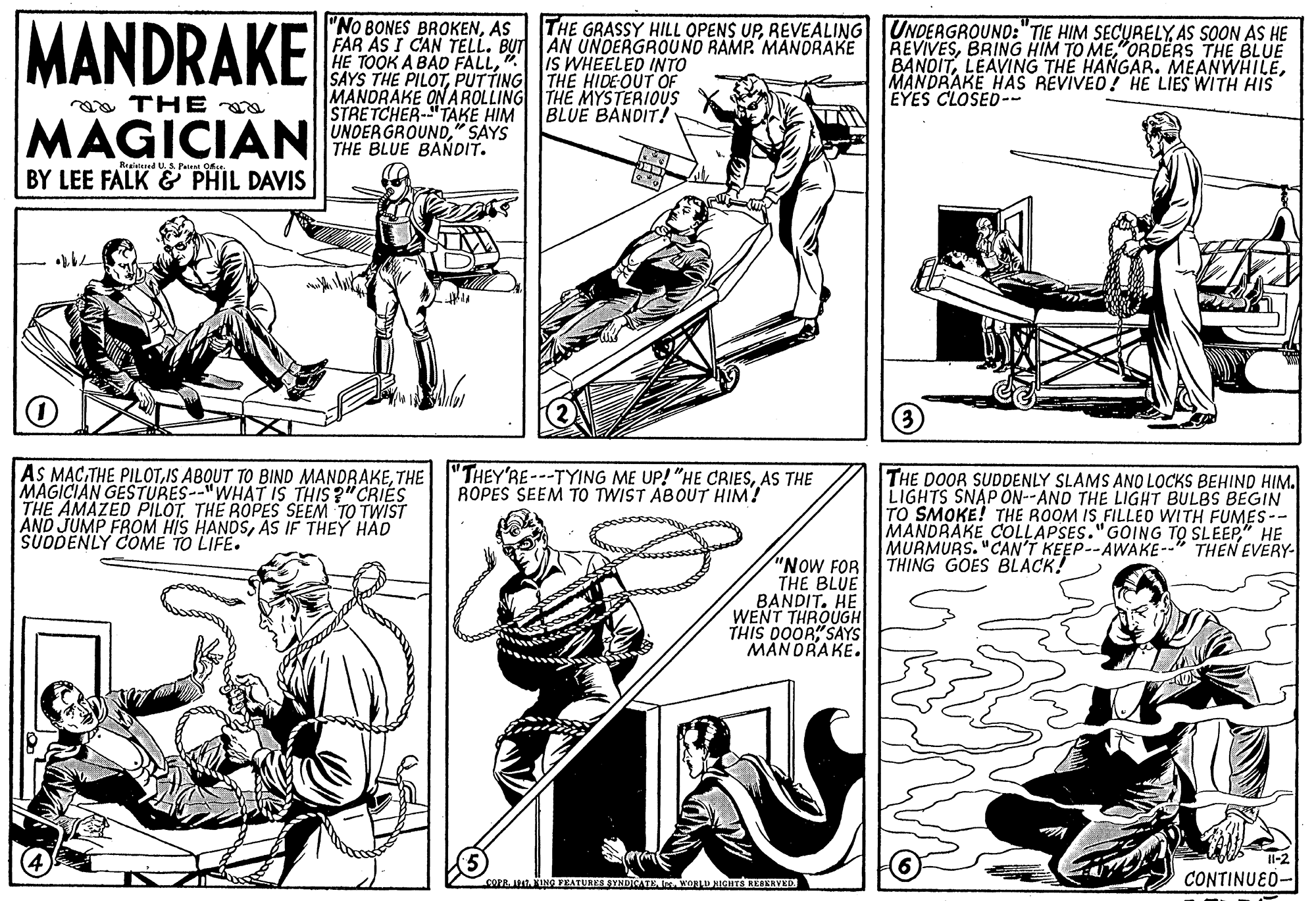 Art OCR: MANDRAKE "No BONES BROKENAS FAR AS I CAN TELL. BUT AN UNDERGROUND RAMP. MANORAKE HE TOOK A BAD FALLPUTTING THE HIDEOUT OF MANDRAKE ON AROLLING THE MYSTERIOUS STRETCHER-"TAKE HIM THE GRASSY HILL OPENS UPAS SOON AS HE REVIVES"ORDERS THE BLUE BANDITMANDRAKE HAS REVIVEO! HE LIES WITH HIS EYES CLOSED-- IS WHEELED INTO aa THE BLUE BANDIT! MAGICIANNDERGROUND SAYS THE BLUE BANDIT. Rraislesed UA Pate O BY LEE FALK & PHIL DAVIS AS MACTHE MAGICIAN GESTURES--"WHAT IS THIS ?"CRIES THE AMAZED PILOTTHE ROPES SEEM TO TWIST AND JUMP FROM HIS HANOSAS IF THEY HAD SÜDDENLY COME TO LIFE. "THEY'RE---TYING ME UP! "HE CRIESAS THE ROPES SEEM TO TWIST ABOUT HIM! THE DOOR SUDDENLY SLAMS ANO LOCKS BEHIND HIM. LIGHTS SNAP ON--AND THE LIGHT BULBS BEGIN TO SMOKE! THE ROOM IS FILLEO WITH FUMES-- MANDRAKE COLLAPSES."GOING TO SLEEP" HE MURMURS. "CAN'T KEEP--AWAKE-- THING GOES BLACK! THEN EVERY- "NOW FOR THE BLUE BANDIT. HE WENT THROUGH THIS DOOR SAYS MAN DRAKE. CONTINUED- COFR ING FEATUREST MANDRAKE "No BONES BROKENAS FAR AS I CAN TELL. BUT AN UNDERGROUND RAMP. MANORAKE HE TOOK A BAD FALLSAYS THE PILOTPUTTING THE HIDEOUT OF MANDRAKE ON AROLLING THE MYSTERIOUS STRETCHER-"TAKE HIM THE GRASSY HILL OPENS UPREVEALING UNDEAGROUND:"TIE HIM SECURELYAS SOON AS HE REVIVESBRING HIM TO ME"ORDERS THE BLUE BANDITLEAVING THE HANGAR. MEANWHILEMANDRAKE HAS REVIVEO! HE LIES WITH HIS EYES CLOSED-- IS WHEELED INTO aa THE BLUE BANDIT! MAGICIANNDERGROUND SAYS THE BLUE BANDIT. Rraislesed UA Pate O BY LEE FALK & PHIL DAVIS AS MACTHE PILOTIS ABQUT TO BIND MANDRAKETHE MAGICIAN GESTURES--"WHAT IS THIS ?"CRIES THE AMAZED PILOTTHE ROPES SEEM TO TWIST AND JUMP FROM HIS HANOSAS IF THEY HAD SÜDDENLY COME TO LIFE. "THEY'RE---TYING ME UP! "HE CRIESAS THE ROPES SEEM TO TWIST ABOUT HIM! THE DOOR SUDDENLY SLAMS ANO LOCKS BEHIND HIM. LIGHTS SNAP ON--AND THE LIGHT BULBS BEGIN TO SMOKE! THE ROOM IS FILLEO WITH FUMES-- MANDRAKE COLLAPSES."GOING TO SLEEP" HE MURMURS. "CAN'T KEEP--AWAKE-- THING GOES BLACK! THEN EVERY- "NOW FOR THE BLUE BANDIT. HE WENT THROUGH THIS DOOR SAYS MAN DRAKE. CONTINUED- COFR ING FEATUREST