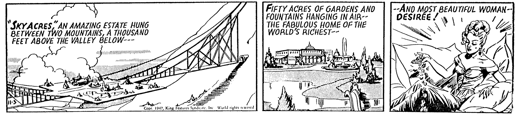 Engineering OCR: FIFTY ACRES OF GARDENS AND FOUNTAINS HANGING IN AIR-- THE FABULOUS HOME OF THE WORLD'S RICHEST-- --AND MOST BEAUTIFUL WOMAN-- DESIRÉE ! "SKYACRESAN AMAZING ESTATE HUNG BETWEEN TWO MOUNTAINSA THOUSAND FEET ABOVE THE VALLEY BELOW--- Copr. 1947Inc Wurld tighes rNMTVed FIFTY ACRES OF GARDENS AND FOUNTAINS HANGING IN AIR-- THE FABULOUS HOME OF THE WORLD'S RICHEST-- --AND MOST BEAUTIFUL WOMAN-- DESIRÉE ! "SKYACRESAN AMAZING ESTATE HUNG BETWEEN TWO MOUNTAINSA THOUSAND FEET ABOVE THE VALLEY BELOW--- Copr. 1947King Features Synd ateInc Wurld tighes rNMTVed