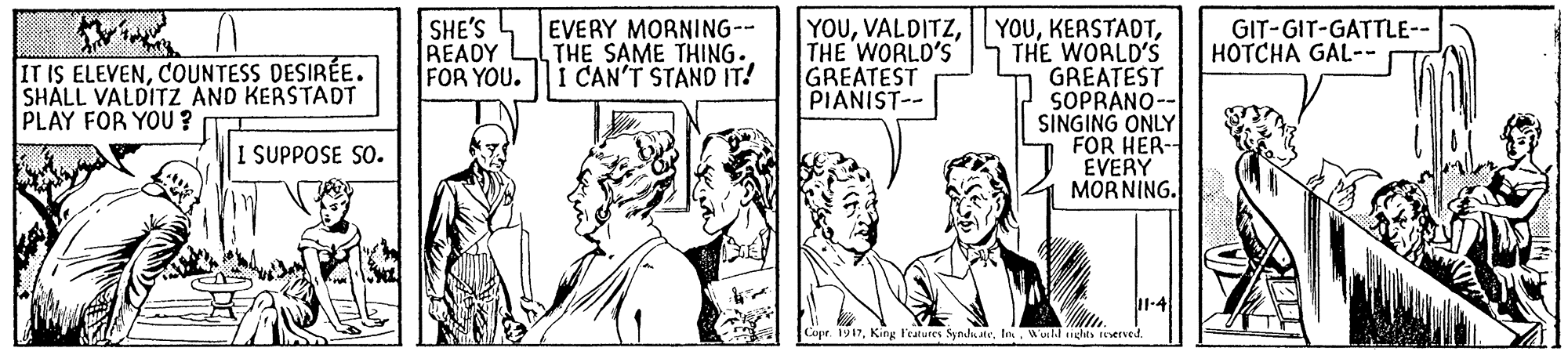 Illustration OCR: EVERY MORNING-- THE SAME THING. I CAN'T STAND IT! YOUTHE WORLD'S GREATEST SOPRANO-- SINGING ONLY FOR HER- EVERY MORNING. IT IS ELEVENCOUNTESS DESIRÉE. SHALL VALDITZ AND KERSTADT PLAY FOR YOU ? SHE'S READY FOR YOU. THE WORLD'S GREATEST PIANIST-- GIT-GIT-GATTLE-- HOTCHA GAL-- I SUPPOSE SO. Cupe. 1917Wuild iglets erved EVERY MORNING-- THE SAME THING. I CAN'T STAND IT! YOUTHE WORLD'S GREATEST SOPRANO-- SINGING ONLY FOR HER- EVERY MORNING. IT IS ELEVENCOUNTESS DESIRÉE. SHALL VALDITZ AND KERSTADT PLAY FOR YOU ? SHE'S READY FOR YOU. THE WORLD'S GREATEST PIANIST-- GIT-GIT-GATTLE-- HOTCHA GAL-- I SUPPOSE SO. Cupe. 1917King Features Synd teWuild iglets erved