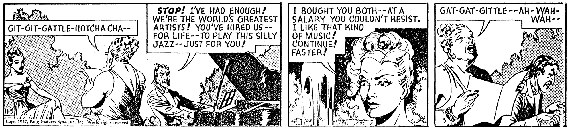 Illustration OCR: STOP! I'VE HAD ENOUGH! WE'RE THE WORLD'S GREATEST ÄRTISTS! YOU'VE HIRED US-- FOR LIFE--TO PLAY THIS SILLY JAZZ--JUST FOR YOU! I BOUGHT YOU BOTH--AT A SALARY YOU COULDN'T RESIST. I LIKE THAT KIND OF MUSIC! CONTINUE! FASTER! GAT-GAT-GITTLE --AH-WAH- WAH-- GIT-GIT-GATTLE-HOTCHA CHA-- Cope. 1947Worle ighes reserved STOP! I'VE HAD ENOUGH! WE'RE THE WORLD'S GREATEST ÄRTISTS! YOU'VE HIRED US-- FOR LIFE--TO PLAY THIS SILLY JAZZ--JUST FOR YOU! I BOUGHT YOU BOTH--AT A SALARY YOU COULDN'T RESIST. I LIKE THAT KIND OF MUSIC! CONTINUE! FASTER! GAT-GAT-GITTLE --AH-WAH- WAH-- GIT-GIT-GATTLE-HOTCHA CHA-- Cope. 1947King features SyedraleWorle ighes reserved