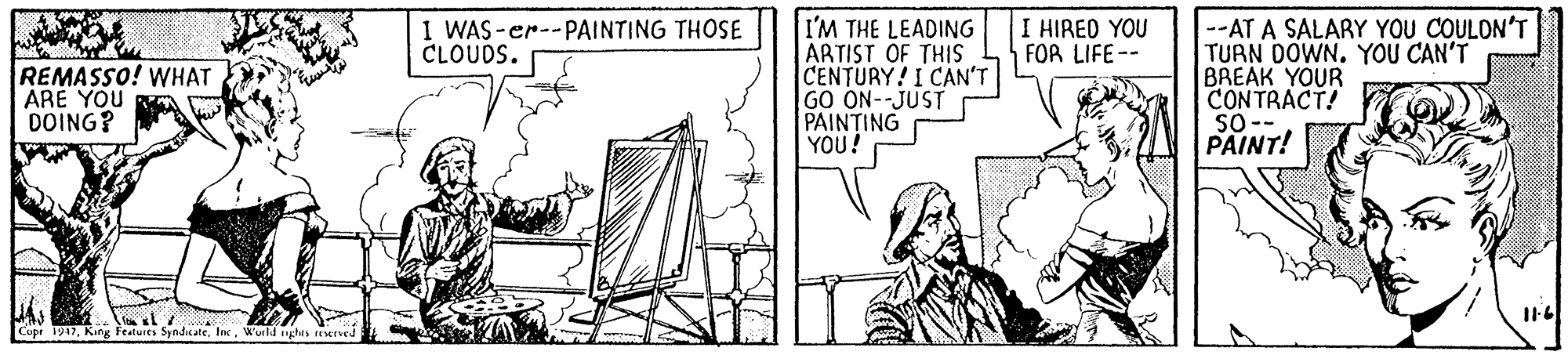 Illustration OCR: I'M THE LEADING ARTIST OF THIS CENTURY! I CAN'T GO ON--JUST PAINTING YOU! I HIRED YOU FOR LIFE-- --AT A SALARY YOU COULON'T TURN DOWN. YOU CAN'T BREAK YOUR CONTRACT! So- PAINT! I WAS-er--PAINTING THOSE CLOUDS. REMASSO! WHAT ARE YOU DOING? Iswl yhes EMved Cupe 1917King Features Syndaa I'M THE LEADING ARTIST OF THIS CENTURY! I CAN'T GO ON--JUST PAINTING YOU! I HIRED YOU FOR LIFE-- --AT A SALARY YOU COULON'T TURN DOWN. YOU CAN'T BREAK YOUR CONTRACT! So- PAINT! I WAS-er--PAINTING THOSE CLOUDS. REMASSO! WHAT ARE YOU DOING? Iswl yhes EMved Cupe 1917King Features Syndaa