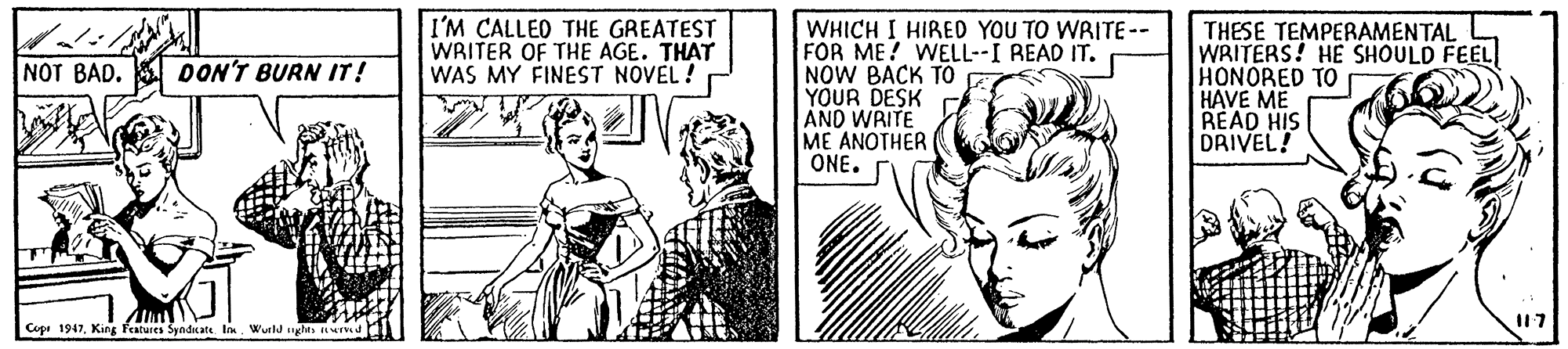 Comic book OCR: I'M CALLED THE GREATEST WRITER OF THE AGE. THAT WAS MY FINEST NOVEL ! WHICH I HIRED YOU TO WRITE -- FOR ME! WELL--I READ IT. NOW BACK TO YOUR DESK AND WRITE ME ANOTHER ONE. THESE TEMPERAMENTAL WRITERS! HE SHOULD FEEL HONORED TO HAVE ME READ HIS DRIVEL! NOT BAD. DON'T BURN IT! Cope 1947Weld ughts Id I17 I'M CALLED THE GREATEST WRITER OF THE AGE. THAT WAS MY FINEST NOVEL ! WHICH I HIRED YOU TO WRITE -- FOR ME! WELL--I READ IT. NOW BACK TO YOUR DESK AND WRITE ME ANOTHER ONE. THESE TEMPERAMENTAL WRITERS! HE SHOULD FEEL HONORED TO HAVE ME READ HIS DRIVEL! NOT BAD. DON'T BURN IT! Cope 1947King Features Syndnate. IWeld ughts Id I17
