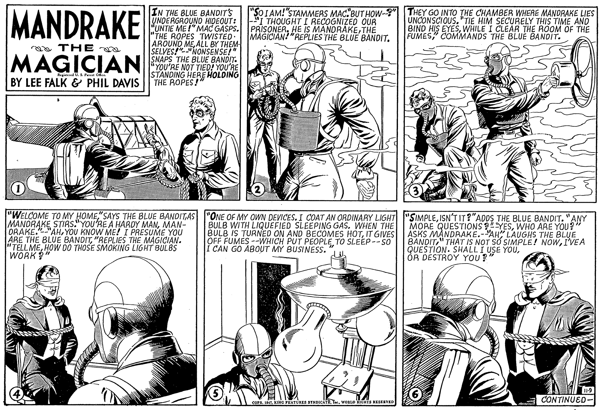 Font OCR: MANDRAKE IN THE BLUE BANDIT'S UNDERGROUND HIDEOUT: "UNTIE ME I" MAC GASPS. PRISONER. HE IS MANDRAKETHE "THE ROPES TWISTED. AROUND MEALL BY THEM SELVES!NONSENSE!" "SOIAM!"STAMMERS MAC"BUT HOW-3" THEY GO INTO THE CHAMBER WHERE MANDRAKE LIES UNCONSCIOUS."TIE HIM SECURELY THIS TIME AND BIND HIS EYESWHILE I CLEAR THE ROOM OF THE FUMES COMMANDS THE BLUE BANDIT. I THOUGHT I RECOGNIZED OUR MAGICIAN! "REPLIES THE BLUE BANDIT. roa THE MAGICIANA THE BLUE BANDr. "YOU'RE NOT TIED! YOU'RE STANDING HEREHOLDING THE ROPES!" Reaed U.S Pairsi O BY LEE FALK & PHIL DAVIS "WELCOME TO MY HOME"SAYS THE BLUE BANDITAS "ONE OF MY OWN DEVICES. I COAT AN ORDINARY LIGHT MANDRAKE STIRS."YOU'RE A HARDY MANMAN- ORAKE."-"AHYOU KNOW ME! I PRESUME YOU ARE THE BLUE BANDIT"REPLIES THE MAGICIAN. "TELL MEHOW DO THOSE SMOKING LIGHT BULBS WORK"" BULB WITH LIQUEFIED SLEEPING GAS. WHEN THE IS TURNED ON AND BECOMES HOTIT GIVES OFF FUMES --WHICH PUT PEOPLETO SLEEP-- SO Í CAN GO ABOUT MY BUSINESS. 'SIMPLEISN'T IT ?"ADDS THE BLUE BANDIT. "ANY MORE QUESTIONS 34YESWHO ARE YOU?" ASKS MANDRAKE.-AH" LAUGHS THE BLUE BANDITI'VEA QUESTION. SHALLI USE YOUOR DESTROY YOU? 11-9 COPR. 191WORLD KICHTS RESKRVED CONTINUED- MANDRAKE IN THE BLUE BANDIT'S UNDERGROUND HIDEOUT: "UNTIE ME I" MAC GASPS. PRISONER. HE IS MANDRAKETHE "THE ROPES TWISTED. AROUND MEALL BY THEM SELVES!NONSENSE!" "SOIAM!"STAMMERS MAC"BUT HOW-3" THEY GO INTO THE CHAMBER WHERE MANDRAKE LIES UNCONSCIOUS."TIE HIM SECURELY THIS TIME AND BIND HIS EYESWHILE I CLEAR THE ROOM OF THE FUMES COMMANDS THE BLUE BANDIT. I THOUGHT I RECOGNIZED OUR MAGICIAN! "REPLIES THE BLUE BANDIT. roa THE MAGICIANA THE BLUE BANDr. "YOU'RE NOT TIED! YOU'RE STANDING HEREHOLDING THE ROPES!" Reaed U.S Pairsi O BY LEE FALK & PHIL DAVIS "WELCOME TO MY HOME"SAYS THE BLUE BANDITAS "ONE OF MY OWN DEVICES. I COAT AN ORDINARY LIGHT MANDRAKE STIRS."YOU'RE A HARDY MANMAN- ORAKE."-"AHYOU KNOW ME! I PRESUME YOU ARE THE BLUE BANDIT"REPLIES THE MAGICIAN. "TELL MEHOW DO THOSE SMOKING LIGHT BULBS WORK"" BULB WITH LIQUEFIED SLEEPING GAS. WHEN THE IS TURNED ON AND BECOMES HOTIT GIVES OFF FUMES --WHICH PUT PEOPLETO SLEEP-- SO Í CAN GO ABOUT MY BUSINESS. 'SIMPLEISN'T IT ?"ADDS THE BLUE BANDIT. "ANY MORE QUESTIONS 34YESWHO ARE YOU?" ASKS MANDRAKE.-AH" LAUGHS THE BLUE BANDIT" THAT IS NOT S? SIMPLE! NOWI'VEA QUESTION. SHALLI USE YOUOR DESTROY YOU? 11-9 COPR. 191KING YEATURES SYNDICATEWORLD KICHTS RESKRVED CONTINUED-