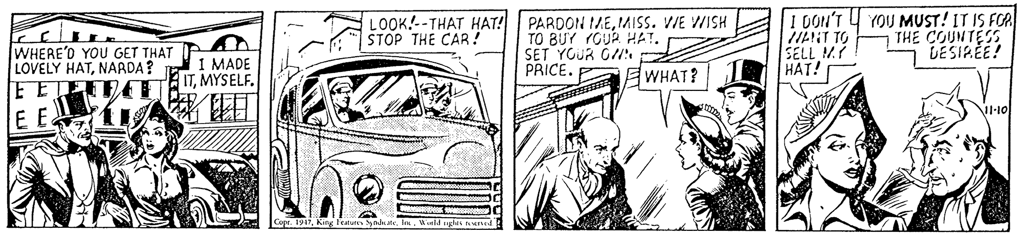 Grille OCR: LOOK.--THAT HAT! STOP THE CAR! PARDON IMEIMISS. VIE WISH TO BUY (GUR HAT. SET YOUR GI PRICE. I DON'T 4 YOU MUST! IT IS FOA IILIT TO SELL M HAT! THE COUNTESS DESIREE! WHERE'D YOU GET THAT LOVELY HATNARDA? FE on 1 MADE ITMYSELF. EWHAT? EE Copr. 1947l. Wirld ughts rund LOOK.--THAT HAT! STOP THE CAR! PARDON IMEIMISS. VIE WISH TO BUY (GUR HAT. SET YOUR GI PRICE. I DON'T 4 YOU MUST! IT IS FOA IILIT TO SELL M HAT! THE COUNTESS DESIREE! WHERE'D YOU GET THAT LOVELY HATNARDA? FE on 1 MADE ITMYSELF. EWHAT? EE Copr. 1947King Teatures Sy nd atel. Wirld ughts rund