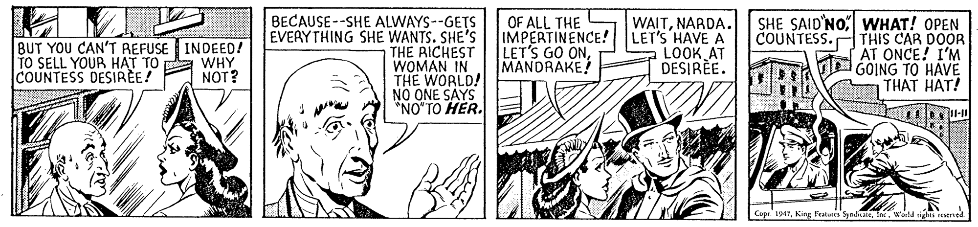 Publication OCR: BECAUSE--SHE ALWAYS--GETS EVERYTHING SHE WANTS. SHE'S THE RICHEST WOMAN IN THE WORLD! NO ONE SAYS *NO"TO HER. OF ALL THE IMPERTINENCE! LET'S GO ONMANDRAKE! WAITNARDA. LET'S HAVE A LOOK AT DESIRE. SHE SAID'NO WHAT! OPEN THIS CAR DOOR AT ONCE! I'M d GOING TO HAVE THAT HAT! COUNTESS. BUT YOU CAN'T REFUSE INDEED! TO SELL YOUR HAT TO COUNTESS DESIRÈE! WHY NOT? Cupr 1947Inc. World tights reserned. BECAUSE--SHE ALWAYS--GETS EVERYTHING SHE WANTS. SHE'S THE RICHEST WOMAN IN THE WORLD! NO ONE SAYS *NO"TO HER. OF ALL THE IMPERTINENCE! LET'S GO ONMANDRAKE! WAITNARDA. LET'S HAVE A LOOK AT DESIRE. SHE SAID'NO WHAT! OPEN THIS CAR DOOR AT ONCE! I'M d GOING TO HAVE THAT HAT! COUNTESS. BUT YOU CAN'T REFUSE INDEED! TO SELL YOUR HAT TO COUNTESS DESIRÈE! WHY NOT? Cupr 1947King F'eatures SyndicateInc. World tights reserned.