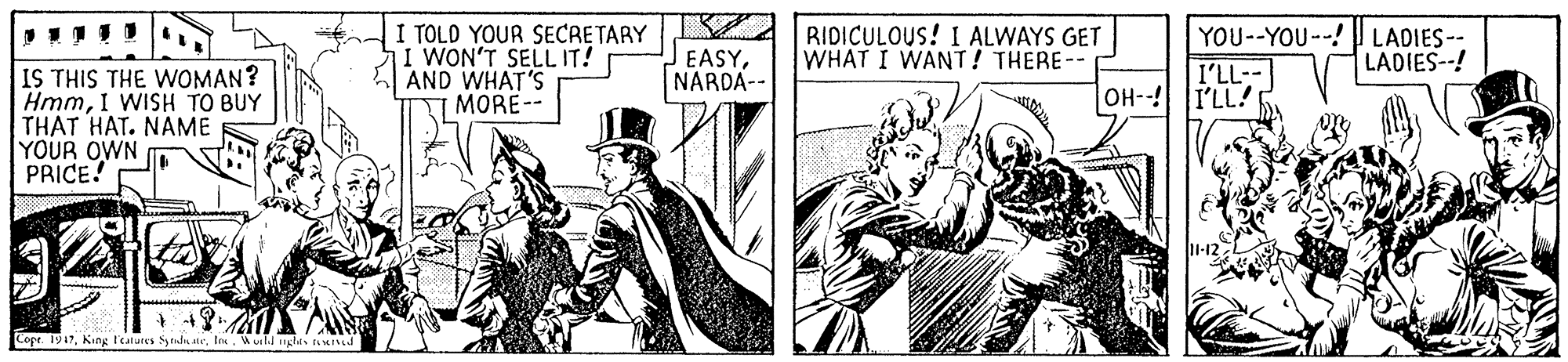 Line OCR: I TOLD YOUR SECRETARY I WON'T SELL IT! AND WHAT'S MORE-- RIDICULOUS! I ALWAYS GET WHAT I WANT! THERE-- YOU--YOU--! LADIES-- I'LL-- EASYNARDA-- LADIES--! IS THIS THE WOMAN? HmmI WISH TO BUY THAT HAT. NAME YOUR OWN PRICE! OH-I'LL! Copr. 1947In. Wuild nghits tuIked I TOLD YOUR SECRETARY I WON'T SELL IT! AND WHAT'S MORE-- RIDICULOUS! I ALWAYS GET WHAT I WANT! THERE-- YOU--YOU--! LADIES-- I'LL-- EASYNARDA-- LADIES--! IS THIS THE WOMAN? HmmI WISH TO BUY THAT HAT. NAME YOUR OWN PRICE! OH-I'LL! Copr. 1947King I'eatures Sytudu ateIn. Wuild nghits tuIked