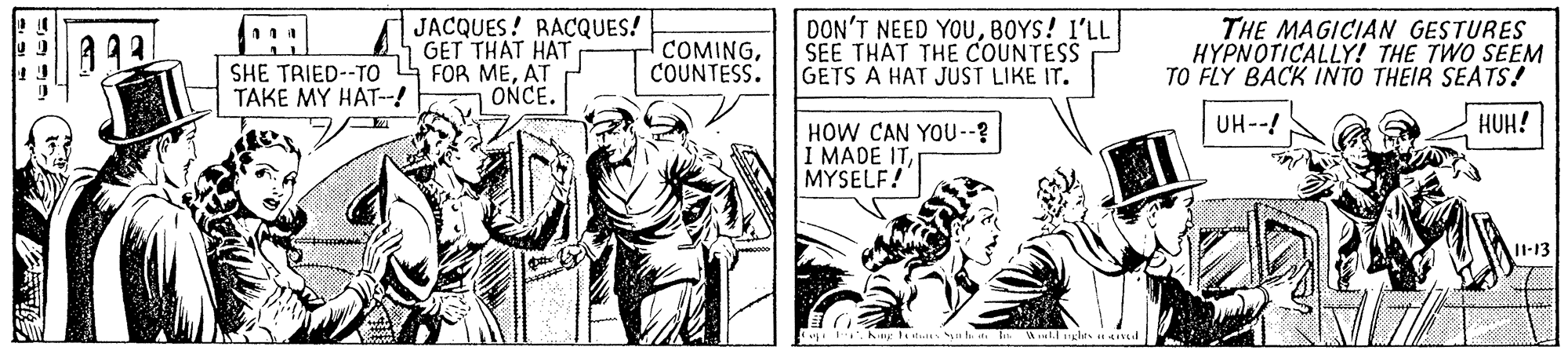 Illustration OCR: a93 JACQUES! RACQUES! GET THAT HAT COMINGCOUNTESS. DON'T NEED YOUBOYS! l'LL SEE THAT THE COUNTESS GETS A HAT JUST LIKE IT. THE MAGICIAN GESTURES HYPNOTICALLY! THE TWO SEEM TO FLY BACK INTO THEIR SEATS! SHE TRIED--TO 4 FOR MEAT TAKE MY HAT-! ONCE. UH--! HUH! HOW CAN YOU--? I MADE ITMYSELF! I1-13 . hiny t n h t Wtugles Hd a93 JACQUES! RACQUES! GET THAT HAT COMINGCOUNTESS. DON'T NEED YOUBOYS! l'LL SEE THAT THE COUNTESS GETS A HAT JUST LIKE IT. THE MAGICIAN GESTURES HYPNOTICALLY! THE TWO SEEM TO FLY BACK INTO THEIR SEATS! SHE TRIED--TO 4 FOR MEAT TAKE MY HAT-! ONCE. UH--! HUH! HOW CAN YOU--? I MADE ITMYSELF! I1-13 . hiny t n h t Wtugles Hd