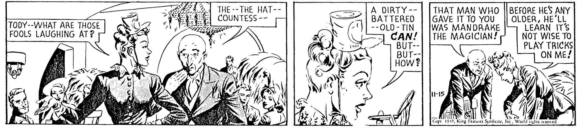 Font OCR: THE -- THE HAT-- COUNTESS -- A DIRTY-- BATTERED --OLD- TIN CAN! BUT- BUT- HOW? THAT MAN WHO |BEFORE HE'S ANY OLDERHE'LL LEARN IT'S NOT WISE TO PLAY TRICKS ON ME! TODY--WHAT ARE THOSE FOOLS LAUGHING AT? GAVE IT TO YOU WAS MANDRAKE THE MAGICIAN! 11-15 Copr 1917World riglts reserved THE -- THE HAT-- COUNTESS -- A DIRTY-- BATTERED --OLD- TIN CAN! BUT- BUT- HOW? THAT MAN WHO |BEFORE HE'S ANY OLDERHE'LL LEARN IT'S NOT WISE TO PLAY TRICKS ON ME! TODY--WHAT ARE THOSE FOOLS LAUGHING AT? GAVE IT TO YOU WAS MANDRAKE THE MAGICIAN! 11-15 Copr 1917King l'ealures SyndicateWorld riglts reserved