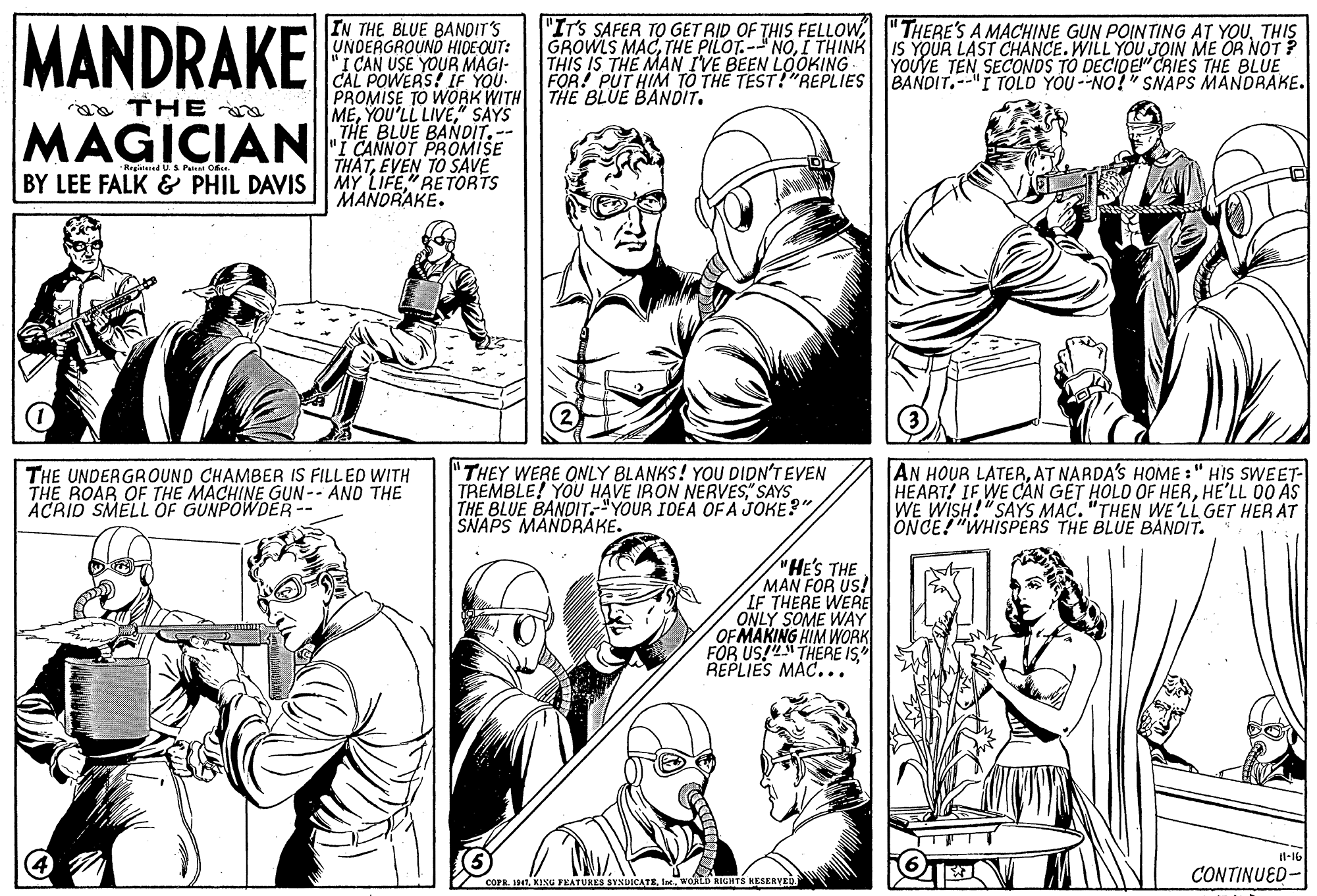 Jaw OCR: MANDRAKE IN THE BLUE BANDIT'S UNDERGROUND HIDE-OUT: "I CAN USE YOUR MAGI- CAL POWERS! IF YOU. PROMISE TO WORK WITH THE BLUE BANDIT. ME" SAYS THE BLUE BANDIT. -- "IT'S SAFER TO GET RID OF THIS FELLOWTHIS GROWLS MACI THINK IS YOUR LAST CHANCE. WILL YOU JOIN ME OR NOT ? THIS IS THE MAN IVE BEEN LOOKING FOR! PUT HIM TO THE TEST!"REPLIES BANDIT.-"I TOLD YOU --NO!" SNAPS MANDRAKE. YOUVE TEN SECONOS TO DECIDE" CRIES THE BLUE a TH E MAGICIANCANNOT PROMISE THATEVEN TO SAVE MY LIFE"RETORTS MANORAKE. Regitered US Peen Obe. BY LEE FALK & PHIL DAVIS THE UNDERGROUND CHAMBER IS FILLED WITH THE ROAR OF THE MACHINE GUN-- AND THE ACRID SMELL OF GÜNPOWDER -- "THEY WERE ONLY BLANKS! YOU DIDN'T EVEN TREMBLE! YOU HAVE IRON NERVES" SAYS THE BLUE BANDIT."YOUR IDEA OF A JOKE?" SNAPS MANDBAKE. AN HOUR LATERAT NARDA'S HOME :" HIS SWEET- HEART! IF WE CÁN GÉT HOLD OF HERHE'LL 00 AS WE WISH!"SAYS MAC. "THEN WE 'LL GET HER AT ONCE! "WHISPERS THE BLUE BANDIT. "HE'S THE MAN FOR US! IF THERE WERE ONLY SOME WAY OF MAKING HIM WORK FOR US!" THERE IS" REPLIES MAC... il-16 CONTINUED- COPR. 14TWORLD RIGHTS KESERVED MANDRAKE IN THE BLUE BANDIT'S UNDERGROUND HIDE-OUT: "I CAN USE YOUR MAGI- CAL POWERS! IF YOU. PROMISE TO WORK WITH THE BLUE BANDIT. MEYOU'LL LIVE" SAYS THE BLUE BANDIT. -- "IT'S SAFER TO GET RID OF THIS FELLOW" THERE'S A MACHINE GUN POINTING AT YOUTHIS GROWLS MACTHE PILOT.- NOI THINK IS YOUR LAST CHANCE. WILL YOU JOIN ME OR NOT ? THIS IS THE MAN IVE BEEN LOOKING FOR! PUT HIM TO THE TEST!"REPLIES BANDIT.-"I TOLD YOU --NO!" SNAPS MANDRAKE. YOUVE TEN SECONOS TO DECIDE" CRIES THE BLUE a TH E MAGICIANCANNOT PROMISE THATEVEN TO SAVE MY LIFE"RETORTS MANORAKE. Regitered US Peen Obe. BY LEE FALK & PHIL DAVIS THE UNDERGROUND CHAMBER IS FILLED WITH THE ROAR OF THE MACHINE GUN-- AND THE ACRID SMELL OF GÜNPOWDER -- "THEY WERE ONLY BLANKS! YOU DIDN'T EVEN TREMBLE! YOU HAVE IRON NERVES" SAYS THE BLUE BANDIT."YOUR IDEA OF A JOKE?" SNAPS MANDBAKE. AN HOUR LATERAT NARDA'S HOME :" HIS SWEET- HEART! IF WE CÁN GÉT HOLD OF HERHE'LL 00 AS WE WISH!"SAYS MAC. "THEN WE 'LL GET HER AT ONCE! "WHISPERS THE BLUE BANDIT. "HE'S THE MAN FOR US! IF THERE WERE ONLY SOME WAY OF MAKING HIM WORK FOR US!" THERE IS" REPLIES MAC... il-16 CONTINUED- COPR. 14TKING FEATURES SYNDICATEWORLD RIGHTS KESERVED