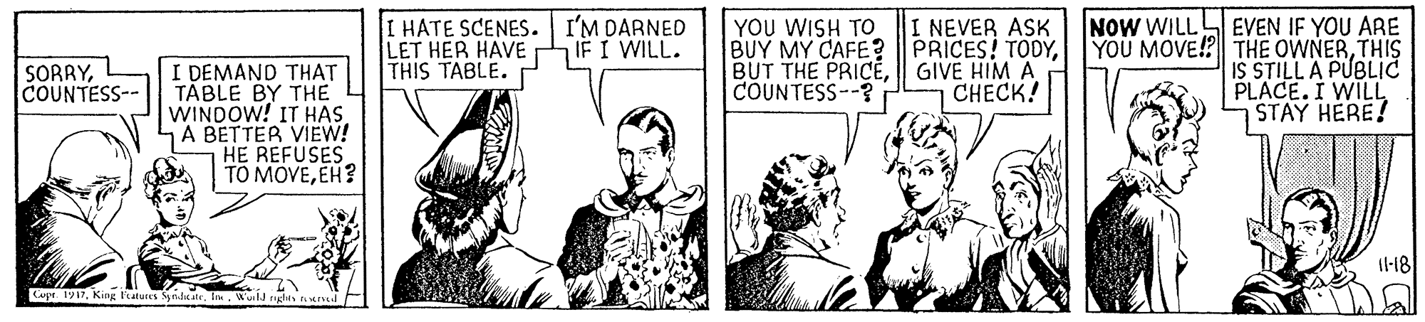 Comic book OCR: NOW WILL I HATE SCENES. I'M DARNED LET HER HAVE THIS TABLE. YOU WISH To BUY MY CAFE? BUT THE PRICÉCOUNTESS--? I NEVER ASK PRICES! TODYGIVE HIM A CHECK! EVEN IF YOU ARE YOU MOVE!? THE OWNERTHIS IS STILL A PUBLIc PLACE. I WILL STAY HERE! IF I WILL. I DEMAND THAT TABLE BY THE WINDOW! IT HAS. A BETTER VIEW! HE REFUSES TO MOVEEH? SORRYCOUNTESS-- 1l-18 Cupt 1917Im. Wuild ges ad NOW WILL I HATE SCENES. I'M DARNED LET HER HAVE THIS TABLE. YOU WISH To BUY MY CAFE? BUT THE PRICÉCOUNTESS--? I NEVER ASK PRICES! TODYGIVE HIM A CHECK! EVEN IF YOU ARE YOU MOVE!? THE OWNERTHIS IS STILL A PUBLIc PLACE. I WILL STAY HERE! IF I WILL. I DEMAND THAT TABLE BY THE WINDOW! IT HAS. A BETTER VIEW! HE REFUSES TO MOVEEH? SORRYCOUNTESS-- 1l-18 Cupt 1917King Featutes yndicateIm. Wuild ges ad