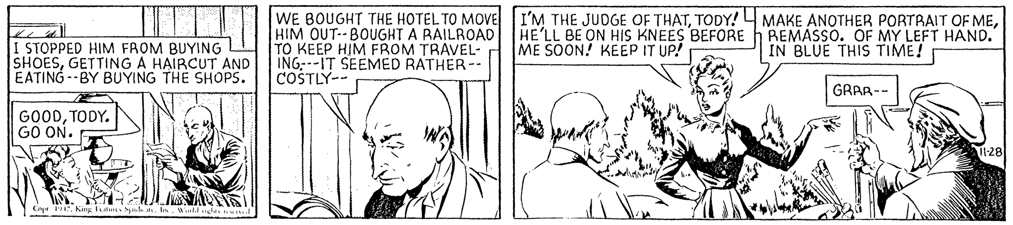 Jaw OCR: WE BOUGHT THE HOTEL TO MOVE I'M THE JUDGE OF THATTODY! HIM OUT-- BOUGHT A RAILROAD TO KEEP HIM FROM TRAVEL- ING:--IT SEEMED RATHER-- COSTLY-- MAKE ANOTHER PORTRAIT OF MEREMASSO. OF MY LEFT HAND. IN BLUE THIS TIME! HE'LL BE ON HIS KNEES BEFORE ME SOON! KEEP IT UP! STOPPED HIM FROM BUYING SHOESGETTING A HAIRCUT AND EATING --BY BUYING THE SHOPS. GRAR-- GOODTODY. GO ON. 1:28 CoprKing latus h . I. Wl ds WE BOUGHT THE HOTEL TO MOVE I'M THE JUDGE OF THATTODY! HIM OUT-- BOUGHT A RAILROAD TO KEEP HIM FROM TRAVEL- ING:--IT SEEMED RATHER-- COSTLY-- MAKE ANOTHER PORTRAIT OF MEREMASSO. OF MY LEFT HAND. IN BLUE THIS TIME! HE'LL BE ON HIS KNEES BEFORE ME SOON! KEEP IT UP! STOPPED HIM FROM BUYING SHOESGETTING A HAIRCUT AND EATING --BY BUYING THE SHOPS. GRAR-- GOODTODY. GO ON. 1:28 CoprKing latus h . I. Wl ds