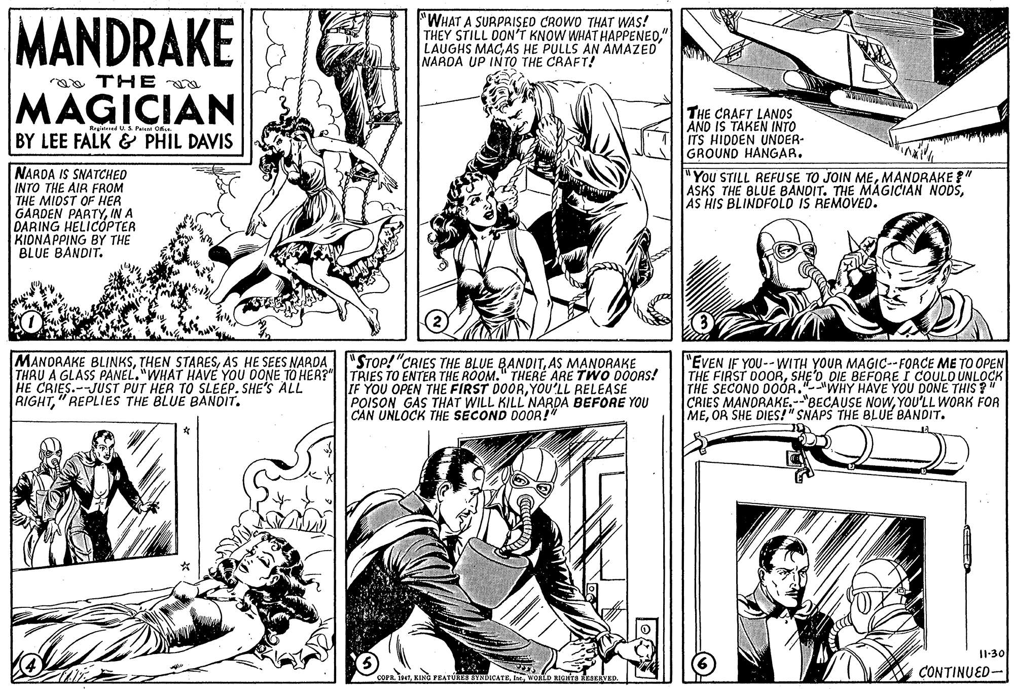 Font OCR: MANDRAKE "WHAT A SURPRISED CROWO THAT WAS! THEY STILL DON'T KNOW WHAT HAPPENED" LAUGHS MACAS HE PULLS AN AMAZED NARDA UP INTO THE CRAFT! ra THE MAGICIAN THE CRAFT LANOS AND IS TAKEN INTO ITS HIDDEN UNDER- GROUND HANGAR. Regitered U S Paa O BY LEE FALK & PHIL DAVIS NARDA IS SNATCHEO INTO THE AIR FROM THE MIDST OF HER GARDEN PARTYIN A DARING HELICOPTER ???N??PING BY THE BLUE BANDIT. "You STILL REFU SE TO JOIN MEMANDRAKE " ASKS THE BLUE BANDIT. THE MAGICIAN NODSAS HIS BLINDFOLO IS REMOVED. "STOP! "CRIES THE BLUE BANDITAS MANORAKE MANORAKE BLINKSAS HE SEES NARDA THAU A GLASS PANEL."WHAT HAVE YOU DONE TO HER?" TRIES TO ENTER THE ROOM." THERE ARE TWO DOORS! HE CRIES.--JUST PUT HER TO SLEEP. SHE'S ALL RIGHT" REPLIES THE BLUE BANDIT. IF YOU OPEN THE FIRST DOORYOU'LL RELEASE POISON GAS THAT WILL KILL NARDA BEFORE YOU CAN UNLOCK THE SECOND DOOR!" "EVEN IF YOU--WITH YOUR MAGIC--FORCE ME TO OPEN THE FIRST DOORSHE'O DIE BEFORE I COULO UNLOCK THE SECONO D0ÓR."--"WHY HAVE YOU DONE THIS " CRIES MANDRAKE.--"BECAUSE NOWWYOU'LL WORK FOR MEOR SHE DIES!" SNAPS THE BLUE BANDIT. I1-30 OPR. 197WORLD RIGATS KAEIVED. e CONTINUED- MANDRAKE "WHAT A SURPRISED CROWO THAT WAS! THEY STILL DON'T KNOW WHAT HAPPENED" LAUGHS MACAS HE PULLS AN AMAZED NARDA UP INTO THE CRAFT! ra THE MAGICIAN THE CRAFT LANOS AND IS TAKEN INTO ITS HIDDEN UNDER- GROUND HANGAR. Regitered U S Paa O BY LEE FALK & PHIL DAVIS NARDA IS SNATCHEO INTO THE AIR FROM THE MIDST OF HER GARDEN PARTYIN A DARING HELICOPTER ???N??PING BY THE BLUE BANDIT. "You STILL REFU SE TO JOIN MEMANDRAKE " ASKS THE BLUE BANDIT. THE MAGICIAN NODSAS HIS BLINDFOLO IS REMOVED. "STOP! "CRIES THE BLUE BANDITAS MANORAKE MANORAKE BLINKSTHEN STARESAS HE SEES NARDA THAU A GLASS PANEL."WHAT HAVE YOU DONE TO HER?" TRIES TO ENTER THE ROOM." THERE ARE TWO DOORS! HE CRIES.--JUST PUT HER TO SLEEP. SHE'S ALL RIGHT" REPLIES THE BLUE BANDIT. IF YOU OPEN THE FIRST DOORYOU'LL RELEASE POISON GAS THAT WILL KILL NARDA BEFORE YOU CAN UNLOCK THE SECOND DOOR!" "EVEN IF YOU--WITH YOUR MAGIC--FORCE ME TO OPEN THE FIRST DOORSHE'O DIE BEFORE I COULO UNLOCK THE SECONO D0ÓR."--"WHY HAVE YOU DONE THIS " CRIES MANDRAKE.--"BECAUSE NOWWYOU'LL WORK FOR MEOR SHE DIES!" SNAPS THE BLUE BANDIT. I1-30 OPR. 197KING FEATURES SYNDICATEWORLD RIGATS KAEIVED. e CONTINUED-