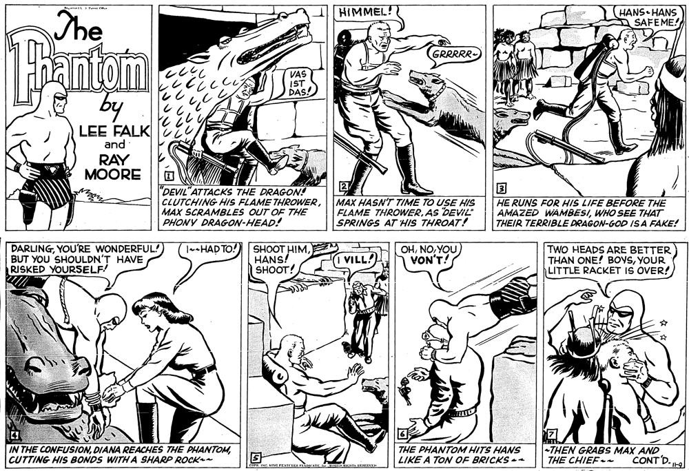 Cartoon OCR: HANS HANS SAFEME! HIMMEL! The Hantom by GRR JES VAS IST DAS! LEE FALK and RAY MOORE 2 ? "DEVIL"ATTACKS THE DRAGON! CLUTCHING HIS FLAME THROWERMAX SCRAMBLES OUT OF THE PHONY DRAGON-HEAD! MAX HASN'T TIME TO USE HIS FLAME THROWERAS DEVIL" SPRINGS AT HIS THROAT! HE RUNS FOR HIS LIFE BEFORE THE AMAZED WAMBESIWHO SEE THAT THEIR TERRIBLE DRAGON-GOD ISA FAKE! DARLINGYOU'RE WONDERFUL! BUT YOU SHOULDN'T HAVE RISKED YOURSELF! TaHAD TO!) SHOOT HIMHANS! SHOOT! OHYOU VON'T! TWO HEADS ARE BETTER THAN ONE! BOVSYOUR LITTLE RACKET IS OVER! VILL! IN THE CONFUSIONCUTTING HIS BONDS WITHA SHARP ROCK THE PHANTOM HITS HANS LIKE A TON OF BRICKS -a THEN GRABS MAX AND THE CHIEF CONT D. H HANS HANS SAFEME! HIMMEL! The Hantom by GRR JES VAS IST DAS! LEE FALK and RAY MOORE 2 ? "DEVIL"ATTACKS THE DRAGON! CLUTCHING HIS FLAME THROWERMAX SCRAMBLES OUT OF THE PHONY DRAGON-HEAD! MAX HASN'T TIME TO USE HIS FLAME THROWERAS DEVIL" SPRINGS AT HIS THROAT! HE RUNS FOR HIS LIFE BEFORE THE AMAZED WAMBESIWHO SEE THAT THEIR TERRIBLE DRAGON-GOD ISA FAKE! DARLINGYOU'RE WONDERFUL! BUT YOU SHOULDN'T HAVE RISKED YOURSELF! TaHAD TO!) SHOOT HIMHANS! SHOOT! OHYOU VON'T! TWO HEADS ARE BETTER THAN ONE! BOVSYOUR LITTLE RACKET IS OVER! VILL! IN THE CONFUSIONDIANA REACHES THE PHANTOMCUTTING HIS BONDS WITHA SHARP ROCK THE PHANTOM HITS HANS LIKE A TON OF BRICKS -a THEN GRABS MAX AND THE CHIEF CONT D. H