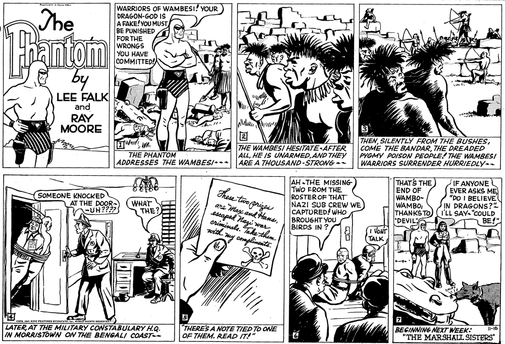 Rectangle OCR: WARRIORS OF WAMBESI! YOUR DRAGON-GOD IS A FAKE! YOU MUST BE PUNISHED FOR THE WRONGS YOU HAVE COMMITTED! Reg U P The antom by LEE FALK and RAY MOORE 3 THE WAMBESI HESITATE AFTER ALLAND THEY ARE A THOUSAND-STRONG an THENTHE DREADED PYGMY POISON PEOPLE! THE WAMBESI WARRIORS SURRENDER HURRIEDLY- THE PHANTOM ADDRESSES THE WAMBES/* These two prie are May and Hanscriminals. Take them with my complinentz. AH - THE MISSING TwO FROM THE ROSTER OF THAT NAZI SUB CREW WE CAPTURED! WHO BROUGHT YOU BIRDS IN ? THAT'S THE END OF WAMBO- WAMBOTHANKS TO "DEVIL" IF ANYONE EVER ASKS ME "DO I BELIEVE IN DRAGONS?" I'LL SAY "COULD BE!" SOMEONE KNOCKED AT THE DOOR- UH??? (WHAT THE? (1 VONT TALK ?AT THE MILITARY CONSTABULARY H.Q. Il-16 BEGINNING NEXT WEEK: "THE MARSHALL SISTERS" cora. ISEG FEATUBES SYNDICATE ot nORES RESER "THERE'S A NOTE TIED TO ONE OF THEM. READ IT!" IN MORRISTOWN ON THE BENGALI COAST WARRIORS OF WAMBESI! YOUR DRAGON-GOD IS A FAKE! YOU MUST BE PUNISHED FOR THE WRONGS YOU HAVE COMMITTED! Reg U P The antom by LEE FALK and RAY MOORE 3 THE WAMBESI HESITATE AFTER ALLHE IS UNARMEDAND THEY ARE A THOUSAND-STRONG an THENSILENTLY FROM THE BUSHESCOME THE BANDARTHE DREADED PYGMY POISON PEOPLE! THE WAMBESI WARRIORS SURRENDER HURRIEDLY- THE PHANTOM ADDRESSES THE WAMBES/* These two prie are May and Hansescaped Nagi warcriminals. Take them with my complinentz. AH - THE MISSING TwO FROM THE ROSTER OF THAT NAZI SUB CREW WE CAPTURED! WHO BROUGHT YOU BIRDS IN ? THAT'S THE END OF WAMBO- WAMBOTHANKS TO "DEVIL" IF ANYONE EVER ASKS ME "DO I BELIEVE IN DRAGONS?" I'LL SAY "COULD BE!" SOMEONE KNOCKED AT THE DOOR- UH??? (WHAT THE? (1 VONT TALK ?AT THE MILITARY CONSTABULARY H.Q. Il-16 BEGINNING NEXT WEEK: "THE MARSHALL SISTERS" cora. ISEG FEATUBES SYNDICATE ot nORES RESER "THERE'S A NOTE TIED TO ONE OF THEM. READ IT!" IN MORRISTOWN ON THE BENGALI COAST