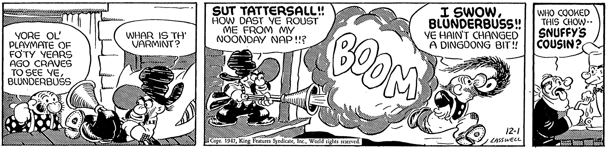 Line art OCR: SUT TATTERSALL! HOW DAST YE ROUST ME FROM MY NOONDAY NAP !!? I SWOWBLUNDERBUSS! VE HAIN'T CHANGED A DINGOONG BIT!! WHO COOKED THIS CHOW-. SNUFFY'S COUSIN? BOOM WHAR IS TH VARMINT? YORE OL' PLAYMATE OF FOTY YEARS AGO CRAVES TO SEE YEBLUNDERBUSS 12-1 Cope. 1947World rights reserved. LASSWELL SUT TATTERSALL! HOW DAST YE ROUST ME FROM MY NOONDAY NAP !!? I SWOWBLUNDERBUSS! VE HAIN'T CHANGED A DINGOONG BIT!! WHO COOKED THIS CHOW-. SNUFFY'S COUSIN? BOOM WHAR IS TH VARMINT? YORE OL' PLAYMATE OF FOTY YEARS AGO CRAVES TO SEE YEBLUNDERBUSS 12-1 Cope. 1947King Features SyndicateWorld rights reserved. LASSWELL