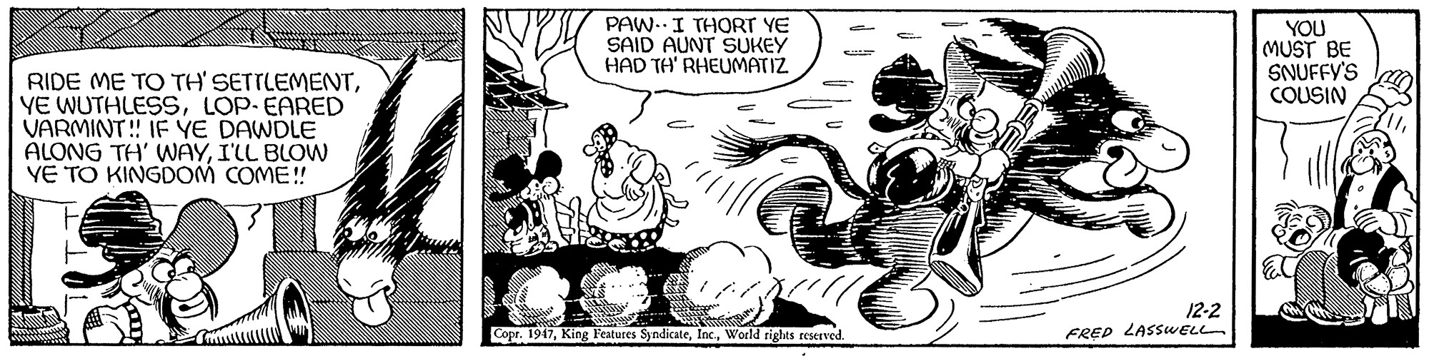 Adaptation OCR: PAW..I THORT YE SAID AUNT SUKEY HAD TH' RHEUMATIZ YOU MUST BE SNUFFY'S COUSIN RIDE ME TO TH' SETTLEMENTLOP-EARED VARMINT! IF YE DAWDLE ALONG TH' WAYI'LL BLOW VE TO KINGDOM COME! 12-2 FRED LASSWELL Copr. 1947World rights reserved PAW..I THORT YE SAID AUNT SUKEY HAD TH' RHEUMATIZ YOU MUST BE SNUFFY'S COUSIN RIDE ME TO TH' SETTLEMENTYE WUTHLESSLOP-EARED VARMINT! IF YE DAWDLE ALONG TH' WAYI'LL BLOW VE TO KINGDOM COME! 12-2 FRED LASSWELL Copr. 1947King Features SyndicateWorld rights reserved