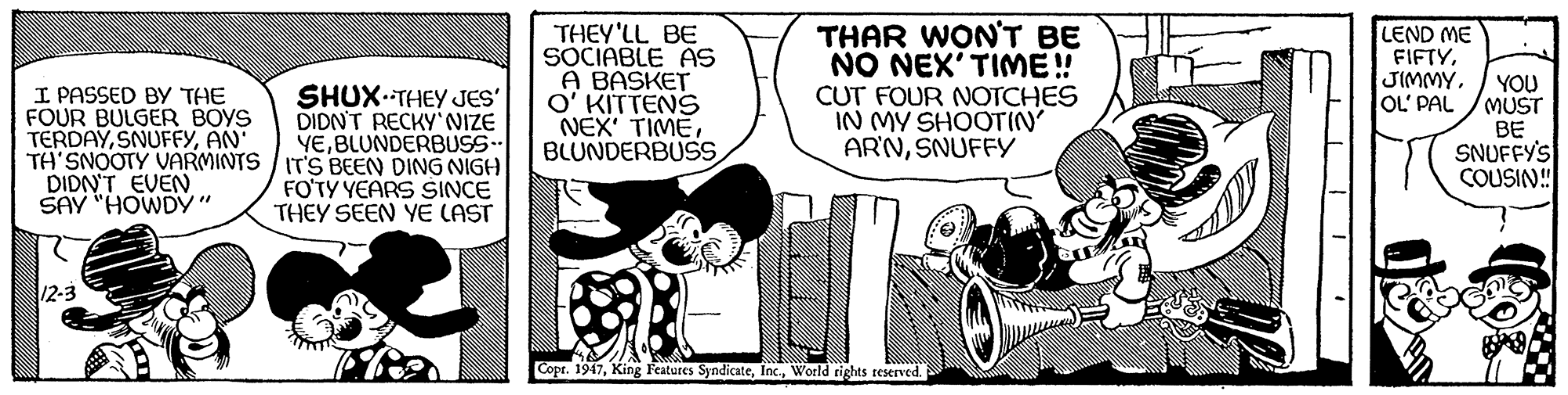 Motor vehicle OCR: I PASSED BY THE FOUR BULGER BOYS TERDAYAN TA'SNOOTY VARMINTS / IT'S BEEN DING NIGH DIDN'T EVEN SAY "HOWDY" THEY'LL BE SOCIABLE AS A BASKET O' KITTENS NEX' TIMEBLUNDERBUSS THAR WON'T BE NO NEX'TIME! CUT FOUR NOTCHES IN MY SHOOTIN AR'NSNUFFY LEND ME FIFTYOL' PAL YOU MUST BE SNUFFY'S COUSIN! SHUX.THEY JES' DIDN'T RECKY'NIZE YEBLUNDERBUSS- FO'TY YEARS SINCE THEY SEEN YE LAST 12-3 Copr. 1947World rights reserved. I PASSED BY THE FOUR BULGER BOYS TERDAYAN TA'SNOOTY VARMINTS / IT'S BEEN DING NIGH DIDN'T EVEN SAY "HOWDY" THEY'LL BE SOCIABLE AS A BASKET O' KITTENS NEX' TIMEBLUNDERBUSS THAR WON'T BE NO NEX'TIME! CUT FOUR NOTCHES IN MY SHOOTIN AR'NSNUFFY LEND ME FIFTYOL' PAL YOU MUST BE SNUFFY'S COUSIN! SHUX.THEY JES' DIDN'T RECKY'NIZE YEBLUNDERBUSS- FO'TY YEARS SINCE THEY SEEN YE LAST 12-3 Copr. 1947King F'eatures SyndicateWorld rights reserved.