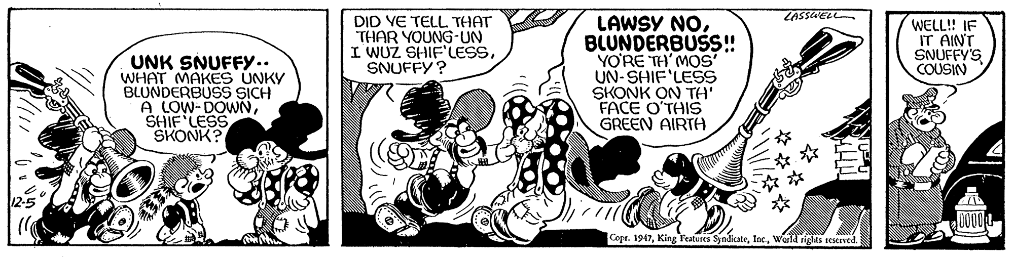 Font OCR: LASSUELL LAWSY NOBLUNDERBUSS! YO'RE TH'MOS' UN-SHIF'LESS SKONK ON TA' FACE O'THIS GREEN AIRTA DID YE TELL THAT THAR YOUNG-UN I WUZ SHIF'LESSSNUFFY? WELL!! IF IT AINT SNUFFY'S COUSIN UNK SNUFFY.. WHAT MAKES UNKY BLUNDERBUSS SICH A LOW-DOWNSHIF LESS SKONK? Copr. 1947World rights reserved. LASSUELL LAWSY NOBLUNDERBUSS! YO'RE TH'MOS' UN-SHIF'LESS SKONK ON TA' FACE O'THIS GREEN AIRTA DID YE TELL THAT THAR YOUNG-UN I WUZ SHIF'LESSSNUFFY? WELL!! IF IT AINT SNUFFY'S COUSIN UNK SNUFFY.. WHAT MAKES UNKY BLUNDERBUSS SICH A LOW-DOWNSHIF LESS SKONK? Copr. 1947King Features SyndicateWorld rights reserved.