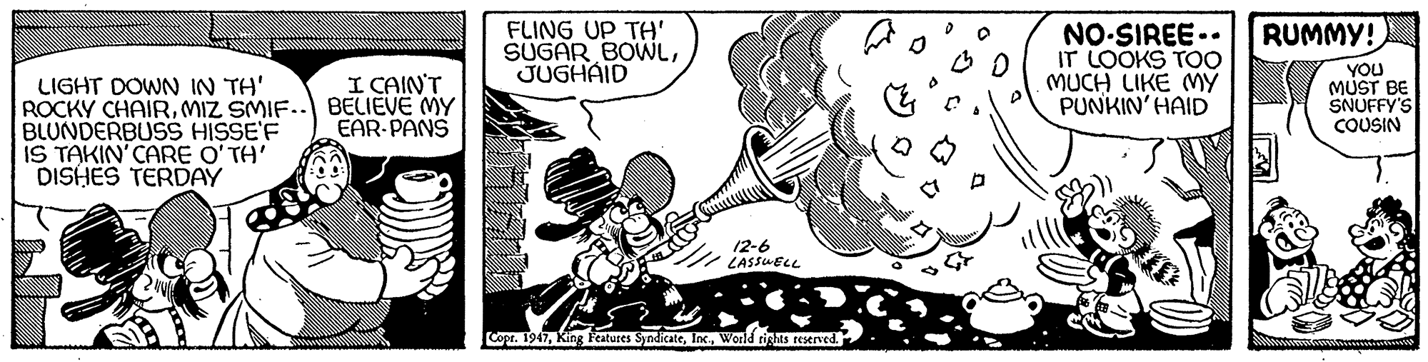Art OCR: FLING UP TH' SUGAR BOWLJUGHAID NO-SIREE.- IT LOOKS TOo MUCH LIKE MY PUNKIN' HAID RUMMY! YOU MUST BE SNUFFY'S COUSIN I CAIN'T LIGHT DOWN IN TH' ROCKY CHAIRMIZ SMIF.. BELIEVE MY BLUNDERBUSS HISSE'F IS TAKIN'CARE O'TH' DISHES TERDAY EAR-PANS 12-6 LASSUELL Copr. 1947World rights reserved. FLING UP TH' SUGAR BOWLJUGHAID NO-SIREE.- IT LOOKS TOo MUCH LIKE MY PUNKIN' HAID RUMMY! YOU MUST BE SNUFFY'S COUSIN I CAIN'T LIGHT DOWN IN TH' ROCKY CHAIRMIZ SMIF.. BELIEVE MY BLUNDERBUSS HISSE'F IS TAKIN'CARE O'TH' DISHES TERDAY EAR-PANS 12-6 LASSUELL Copr. 1947King Features SyndicateWorld rights reserved.