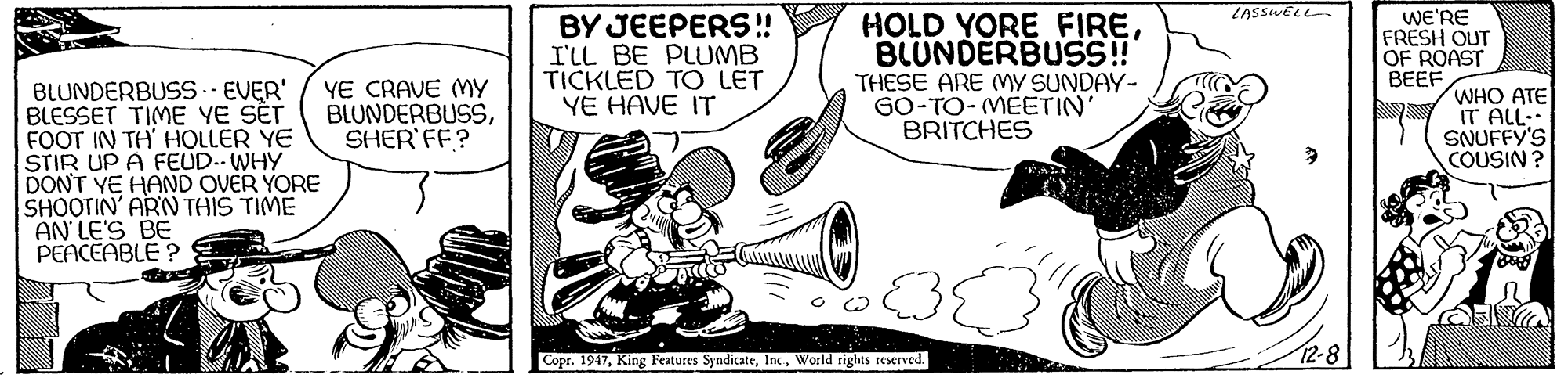 Illustration OCR: LASSWELL- HOLD YORE FIREBLUNDERBUSS! BY JEEPERS! I'LL BE PLUMB TICKLED TO LET YE HAVE IT wE'RE FRESH OUT OF ROAST BEEF WHO ATE IT ALL- SNUFFY'S COUSIN ? YE CRAVE MY BLUNDERBUSSSHER'FF? THESE ARE MY SUNDAY- GO-TO- MEETIN' BRITCHES BLUNDERBUSS.. EVER' BLESSET TIME YE SÊT FOOT IN TH' HOLLER YE STIR UP A FEUD.. WHY DON'T YE HAND OVER YORE SHOOTIN' ARN THIS TIME AN LE'S BE PEACEABLE ? Copr. 1917World rights reserved. 12-8 LASSWELL- HOLD YORE FIREBLUNDERBUSS! BY JEEPERS! I'LL BE PLUMB TICKLED TO LET YE HAVE IT wE'RE FRESH OUT OF ROAST BEEF WHO ATE IT ALL- SNUFFY'S COUSIN ? YE CRAVE MY BLUNDERBUSSSHER'FF? THESE ARE MY SUNDAY- GO-TO- MEETIN' BRITCHES BLUNDERBUSS.. EVER' BLESSET TIME YE SÊT FOOT IN TH' HOLLER YE STIR UP A FEUD.. WHY DON'T YE HAND OVER YORE SHOOTIN' ARN THIS TIME AN LE'S BE PEACEABLE ? Copr. 1917King Features SyndicateWorld rights reserved. 12-8