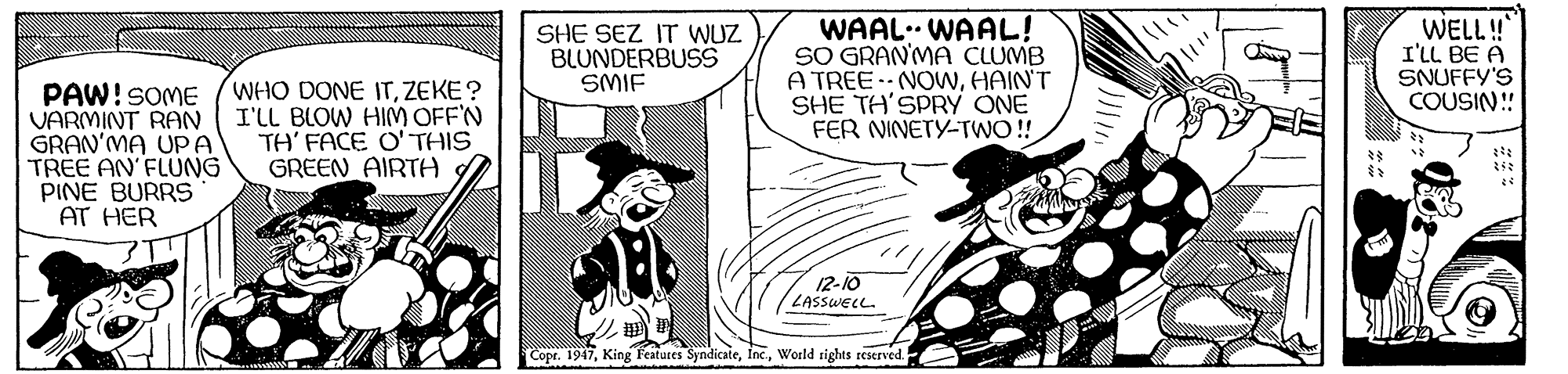 Fictional character OCR: SHE SEZ IT WUZ BLUNDERBUSS SMIF WAAL. WAAL! SO GRAN'MA CLUMB A TREE NOWHAIN'T SHE TH'SPRY ONE FER NINETY-TWO !! WELL! I'LL BE A SNUFFY'S COUSIN! PAW!SOME VARMINT RAN GRAN'MA UPA TREE AN'FLUNG PINE BURRS AT HER WHO DONE ITZEKE ? I'LL BLOW HIM OFF'N TH' FACE O' THIS GREEN AIRTA 12-10 ZASSWELL. Copr. 1947World rights reserved. SHE SEZ IT WUZ BLUNDERBUSS SMIF WAAL. WAAL! SO GRAN'MA CLUMB A TREE NOWHAIN'T SHE TH'SPRY ONE FER NINETY-TWO !! WELL! I'LL BE A SNUFFY'S COUSIN! PAW!SOME VARMINT RAN GRAN'MA UPA TREE AN'FLUNG PINE BURRS AT HER WHO DONE ITZEKE ? I'LL BLOW HIM OFF'N TH' FACE O' THIS GREEN AIRTA 12-10 ZASSWELL. Copr. 1947King Features SyndicateWorld rights reserved.
