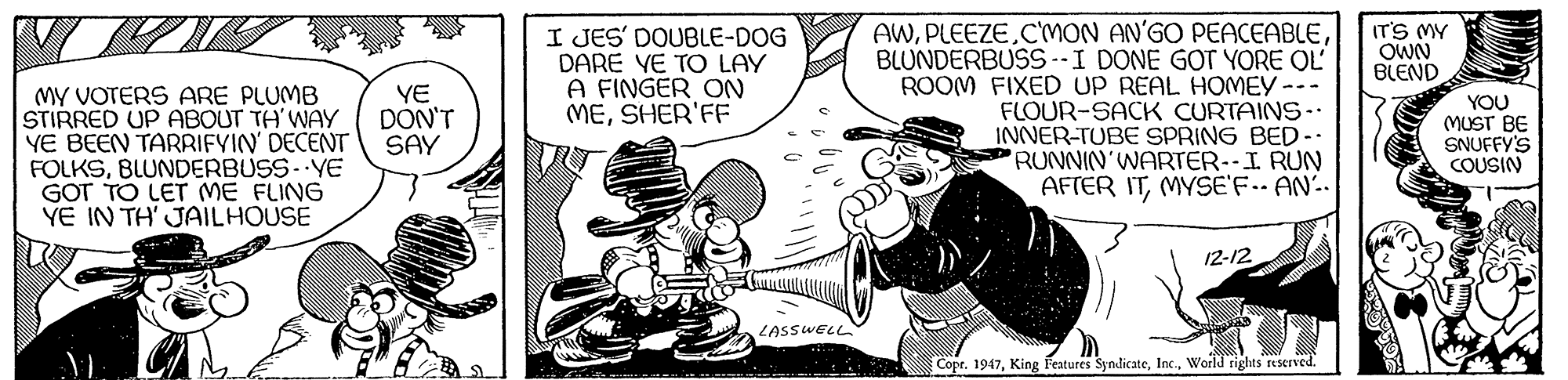 Drawing OCR: AWBLUNDERBUSS--I DONE GOT YORE OL ROOM FIXED UP REAL HOMEY-- FLOUR-SACK CURTAINS- INNER-TUBE SPRING BED- RUNNIN'WARTER--I RUN AFTER ITMYSE'F. AN. I JES' DOUBLE-DOG DARE VE TO LAY A FINGER ON MESHER'FF IT'S MY OWN BLEND MY VOTERS ARE PLUMB STIRRED UP ABOUT TH'WAY YE BEEN TARRIFYIN DECENT FOLKSBLUNDERBUSS- YE GOT TO LET ME FLING YE IN TH' JAILHOUSE YE DON'T SAY YOU MUST BE SNUFFY'S COUSIN 12-12 LASSWELL Copr. 1947World rights reserved. AWCMON AN'GO PEACEABLEBLUNDERBUSS--I DONE GOT YORE OL ROOM FIXED UP REAL HOMEY-- FLOUR-SACK CURTAINS- INNER-TUBE SPRING BED- RUNNIN'WARTER--I RUN AFTER ITMYSE'F. AN. I JES' DOUBLE-DOG DARE VE TO LAY A FINGER ON MESHER'FF IT'S MY OWN BLEND MY VOTERS ARE PLUMB STIRRED UP ABOUT TH'WAY YE BEEN TARRIFYIN DECENT FOLKSBLUNDERBUSS- YE GOT TO LET ME FLING YE IN TH' JAILHOUSE YE DON'T SAY YOU MUST BE SNUFFY'S COUSIN 12-12 LASSWELL Copr. 1947King Features SyndicateWorld rights reserved.
