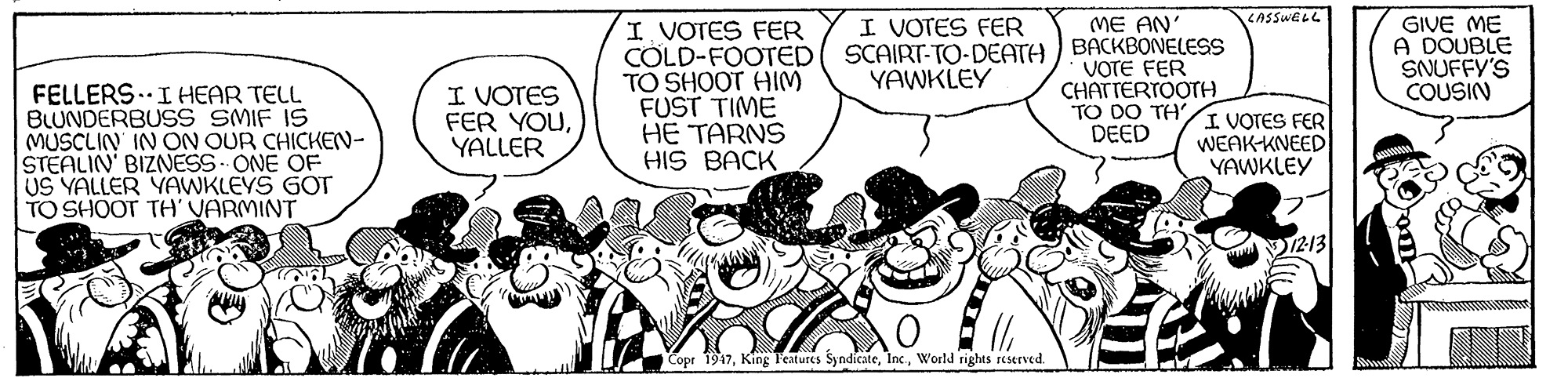 Mammal OCR: ME AN LASSWELL I VOTES FER I. VOTES FER COLD-FOOTED TO SHOOT HIM FUST TIME HE TARNS HIS BACK GIVE ME A DOUBLE SNUFFY'S COUSIN SCAIRT-TO-DEATH ) BACKBONELESS VOTE FER CHATTERTOOTH. TO DO TH DEED YAWKLEY FELLERS..IHEAR TELL BLUNDERBUSS SMIF IS MUSCLIN IN ON OUR CHICKEN- STEALIN' BIZNESS ONE OF US YALLER YAWKLEYS GOT TO SHOOT TH' VARMINT I VOTES FER YOUYALLER I VOTES FER WEAK-KNEED YAWKLEY 12-13 Copr 1947World rights reserved. ME AN LASSWELL I VOTES FER I. VOTES FER COLD-FOOTED TO SHOOT HIM FUST TIME HE TARNS HIS BACK GIVE ME A DOUBLE SNUFFY'S COUSIN SCAIRT-TO-DEATH ) BACKBONELESS VOTE FER CHATTERTOOTH. TO DO TH DEED YAWKLEY FELLERS..IHEAR TELL BLUNDERBUSS SMIF IS MUSCLIN IN ON OUR CHICKEN- STEALIN' BIZNESS ONE OF US YALLER YAWKLEYS GOT TO SHOOT TH' VARMINT I VOTES FER YOUYALLER I VOTES FER WEAK-KNEED YAWKLEY 12-13 Copr 1947King l'eatures SyndicateWorld rights reserved.