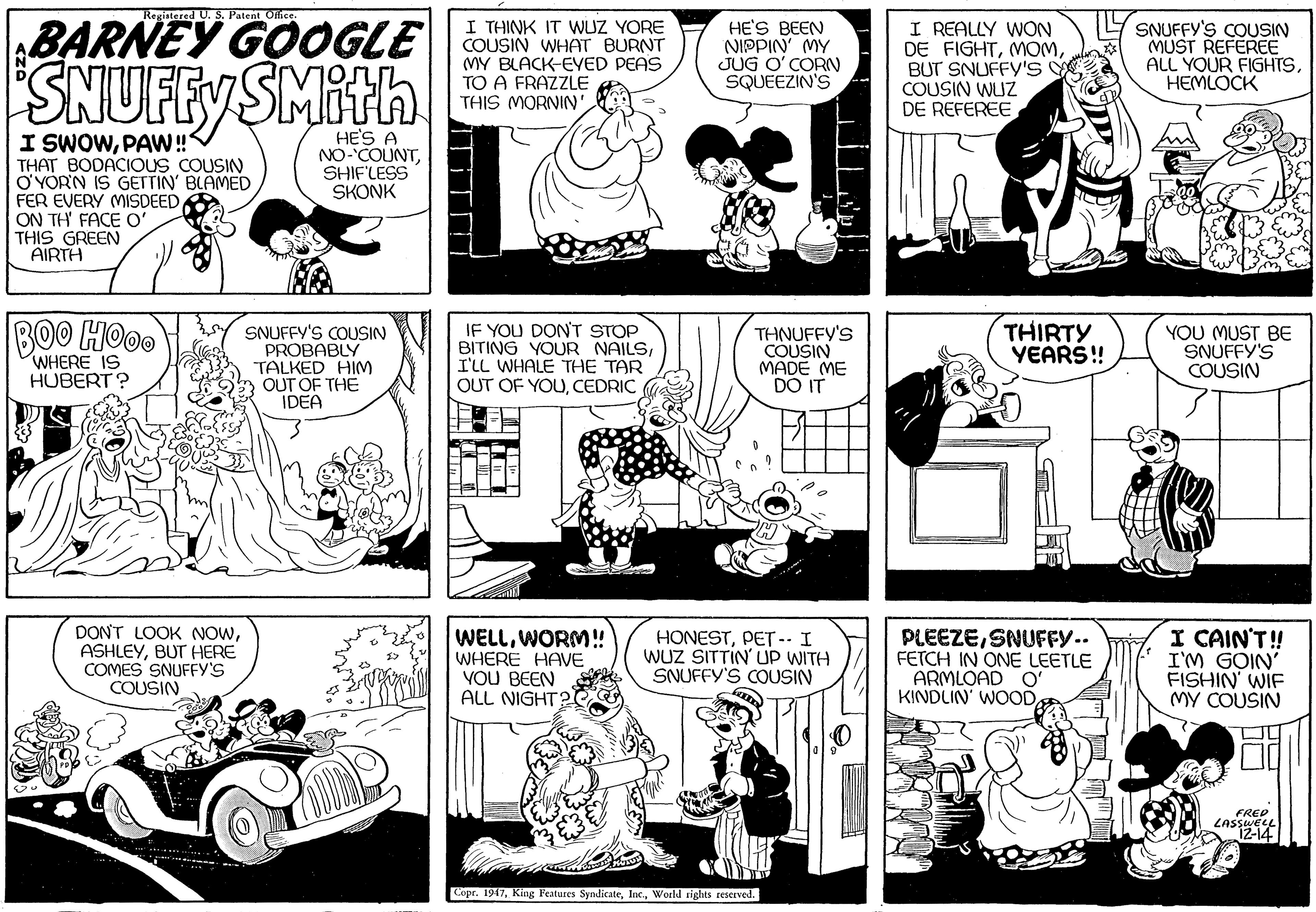 Jaw OCR: Registered U. S. Patent Ollice BARNEY GOOGLE SNUFFY SMith I THINK IT WUZ YORE COUSIN WHAT BURNT MY BLACK-EVED PEAS TO A FRAZZLE THIS MORNIN'HE'S BEEN NIPPIN' MY JUG O' CORN SQUEEZIN'S I REALLY WON DE FIGHTBUT SNUFFY'S COUSIN WUZ DE REFEREESNUFFY'S COUSIN MUST REFEREE ALL YOUR FIGHTS??????? I SWOWPAW! THAT BODACIOUS COUSIN O'YORN IS GETTIN' BLAMED FER EVERY MISDEED ON TH' FACE O' THIS GREEN AIRTH HE'S A NO-COUNTSHIF'LESS SKONK BOO HO0. SNUFFY'S COUSIN PROBABLY TALKED HIM OUT OF THE IDEA IF YOU DON'T STOP BITING YOUR NAILSI'LL WHALE THE TAR OUT OF YOUCEDRIC THNUFFY'S COUSIN MADE ME DO IT THIRTY YEARS! YOU MUST BE SNUFFY'S COUSIN WHERE IS HUBERT ? DONT LOOK NOWBUT HERE COMES SNUFFY'S COUSIN WELLWORM! WHERE HAVE VOU BEEN ALL NIGHT? HONESTPET-- I WUZ SITTIN' UP WITH SNUFFY'S COUSIN PLEEZESNUFFY.. FETCH IN ONE LEETLE ARMLOAD O' KINDLIN' WOODI CAIN'T! I'M GOIN' FISHIN' WIF MY COUSIN FREP LASSWEL 12-14 Copr. 1947World rights reserved. ITTM Registered U. S. Patent Ollice BARNEY GOOGLE SNUFFY SMith I THINK IT WUZ YORE COUSIN WHAT BURNT MY BLACK-EVED PEAS TO A FRAZZLE THIS MORNIN'HE'S BEEN NIPPIN' MY JUG O' CORN SQUEEZIN'S I REALLY WON DE FIGHTBUT SNUFFY'S COUSIN WUZ DE REFEREESNUFFY'S COUSIN MUST REFEREE ALL YOUR FIGHTS??????? I SWOWPAW! THAT BODACIOUS COUSIN O'YORN IS GETTIN' BLAMED FER EVERY MISDEED ON TH' FACE O' THIS GREEN AIRTH HE'S A NO-COUNTSHIF'LESS SKONK BOO HO0. SNUFFY'S COUSIN PROBABLY TALKED HIM OUT OF THE IDEA IF YOU DON'T STOP BITING YOUR NAILSI'LL WHALE THE TAR OUT OF YOUCEDRIC THNUFFY'S COUSIN MADE ME DO IT THIRTY YEARS! YOU MUST BE SNUFFY'S COUSIN WHERE IS HUBERT ? DONT LOOK NOWBUT HERE COMES SNUFFY'S COUSIN WELLWORM! WHERE HAVE VOU BEEN ALL NIGHT? HONESTPET-- I WUZ SITTIN' UP WITH SNUFFY'S COUSIN PLEEZESNUFFY.. FETCH IN ONE LEETLE ARMLOAD O' KINDLIN' WOODI CAIN'T! I'M GOIN' FISHIN' WIF MY COUSIN FREP LASSWEL 12-14 Copr. 1947King Peatures SyndicateWorld rights reserved. ITTM