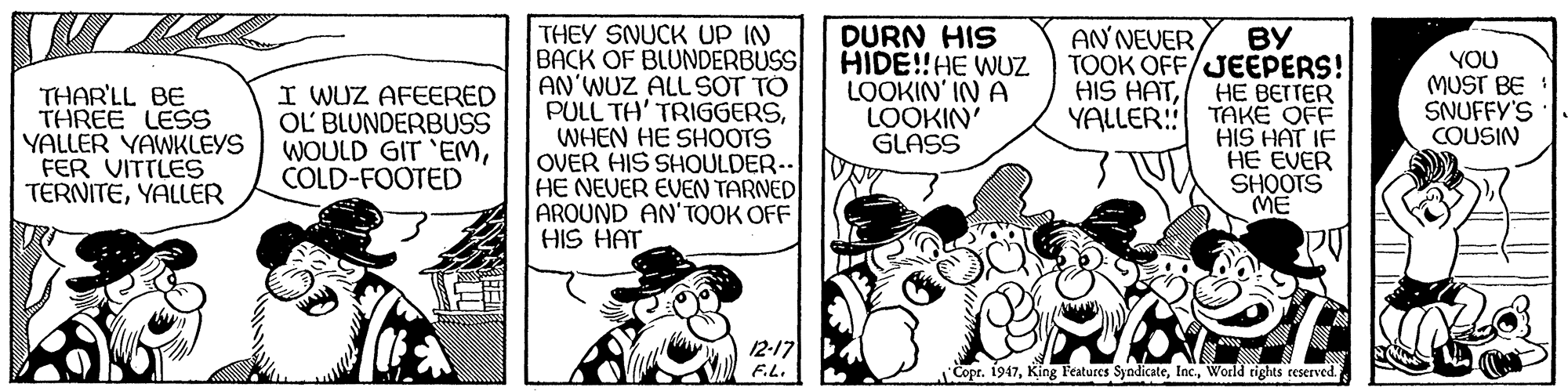 Parallel OCR: THEY SNUCK UP IN BACK OF BLUNDERBUSS AN'WUZ ALLSOT TO PULL TH' TRIGGERSWHEN HE SHOOTS OVER HIS SHOULDER.. HE NEVER EVEN TARNED AROUND AN'TOOK OFF HIS HAT DURN HIS HIDE!!HE WUZ LOOKIN' IN A LOOKIN' GLASS AN NEVER ?? TOOK OFF/JEEPERS! HE BEITER YALLER: TAKE OFF HIS HAT IF HE EVER SHOOTS ME YOU MUST BE SNUFFY'S COUSIN HIS HATTHAR'LL BE THREE LESS YALLER YAWKLEYS FER VITTLES TERNITEYALLER I WUZ AFEERED OL BLUNDERBUSS WOULD GIT 'EMCOLD-FOOTED 12-17 F.L. Copr. 1947World rights reserved. THEY SNUCK UP IN BACK OF BLUNDERBUSS AN'WUZ ALLSOT TO PULL TH' TRIGGERSWHEN HE SHOOTS OVER HIS SHOULDER.. HE NEVER EVEN TARNED AROUND AN'TOOK OFF HIS HAT DURN HIS HIDE!!HE WUZ LOOKIN' IN A LOOKIN' GLASS AN NEVER ?? TOOK OFF/JEEPERS! HE BEITER YALLER: TAKE OFF HIS HAT IF HE EVER SHOOTS ME YOU MUST BE SNUFFY'S COUSIN HIS HATTHAR'LL BE THREE LESS YALLER YAWKLEYS FER VITTLES TERNITEYALLER I WUZ AFEERED OL BLUNDERBUSS WOULD GIT 'EMCOLD-FOOTED 12-17 F.L. Copr. 1947King Features SyndicateWorld rights reserved.