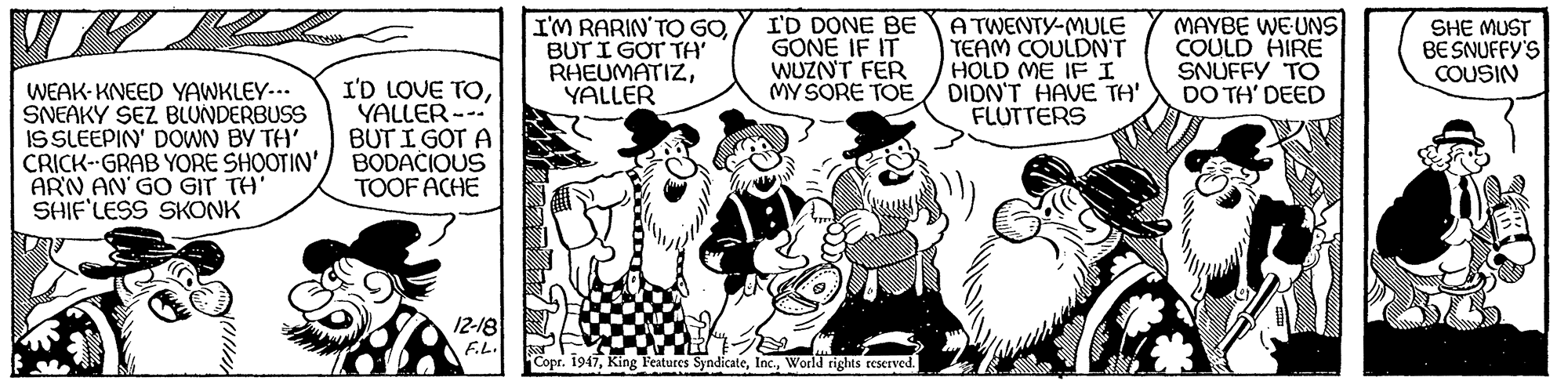 Comic book OCR: I'M RARIN'TO GOBUT I GOT TA' RHEUMATIZYALLER I'D DONE BE GONE IF IT WUZNT FER MY SORE TOE A TWENTY-MULE TEAM COULDNT HOLD ME IF I DIDN'T HAVE TH' FLUTTERS MAYBE WEUNS COULD HIRE SNUFFY TO DO TH' DEED SHE MUST BE SNUFFY'S COUSIN WEAK-KNEED YAWKLEY-.. SNEAKY SEZ BLUNDERBUSS IS SLEEPIN' DOWN BY TH' CRICK--GRAB YORE SHOOTIN' ARN AN GO GIT TH' SHIF'LESS SKONK I'D LOVE TOYALLER--- BUT I GOT A BODACIOUS TOOF ACHE 12-18 F.L. Copr. 1947World rights reserved. I'M RARIN'TO GOBUT I GOT TA' RHEUMATIZYALLER I'D DONE BE GONE IF IT WUZNT FER MY SORE TOE A TWENTY-MULE TEAM COULDNT HOLD ME IF I DIDN'T HAVE TH' FLUTTERS MAYBE WEUNS COULD HIRE SNUFFY TO DO TH' DEED SHE MUST BE SNUFFY'S COUSIN WEAK-KNEED YAWKLEY-.. SNEAKY SEZ BLUNDERBUSS IS SLEEPIN' DOWN BY TH' CRICK--GRAB YORE SHOOTIN' ARN AN GO GIT TH' SHIF'LESS SKONK I'D LOVE TOYALLER--- BUT I GOT A BODACIOUS TOOF ACHE 12-18 F.L. Copr. 1947King Features SyndicateWorld rights reserved.