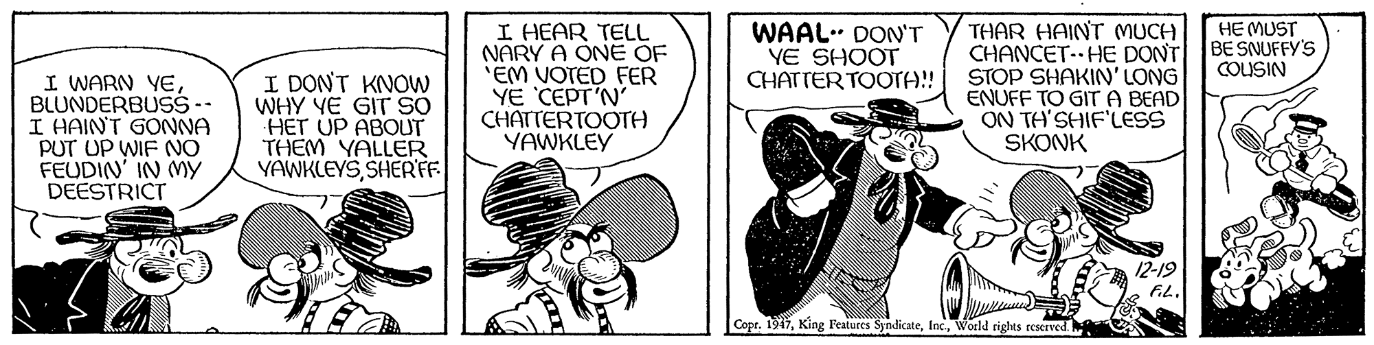 Fictional character OCR: HE MUST BE SNUFFY'S COUSIN I WARN YEBLUNDERBUS - I HAIN'T GONNA PUT UP WIF NO FEUDIN' IN MY DEESTRICT I DON'T KNOW WHY YE GIT SO HET UP ABOUT THEM YALLER YAWKLEYSSHER'FF I HEAR TELL NARY A ONE OF 'EM VOTED FER YE CEPT'N' CHATTERTOOTH YAWKLEY WAAL. DON'T YE SHOOT CHATTER TOOTA!! THAR HAINT MUCH CHANCET- HE DONT STOP SHAKIN'LONG ENUFF TO GITA BEAD ON TH'SHIF'LESS SKONK 12-19 Copr. 1947World rights reserved HE MUST BE SNUFFY'S COUSIN I WARN YEBLUNDERBUS - I HAIN'T GONNA PUT UP WIF NO FEUDIN' IN MY DEESTRICT I DON'T KNOW WHY YE GIT SO HET UP ABOUT THEM YALLER YAWKLEYSSHER'FF I HEAR TELL NARY A ONE OF 'EM VOTED FER YE CEPT'N' CHATTERTOOTH YAWKLEY WAAL. DON'T YE SHOOT CHATTER TOOTA!! THAR HAINT MUCH CHANCET- HE DONT STOP SHAKIN'LONG ENUFF TO GITA BEAD ON TH'SHIF'LESS SKONK 12-19 Copr. 1947King Features SyndicateWorld rights reserved