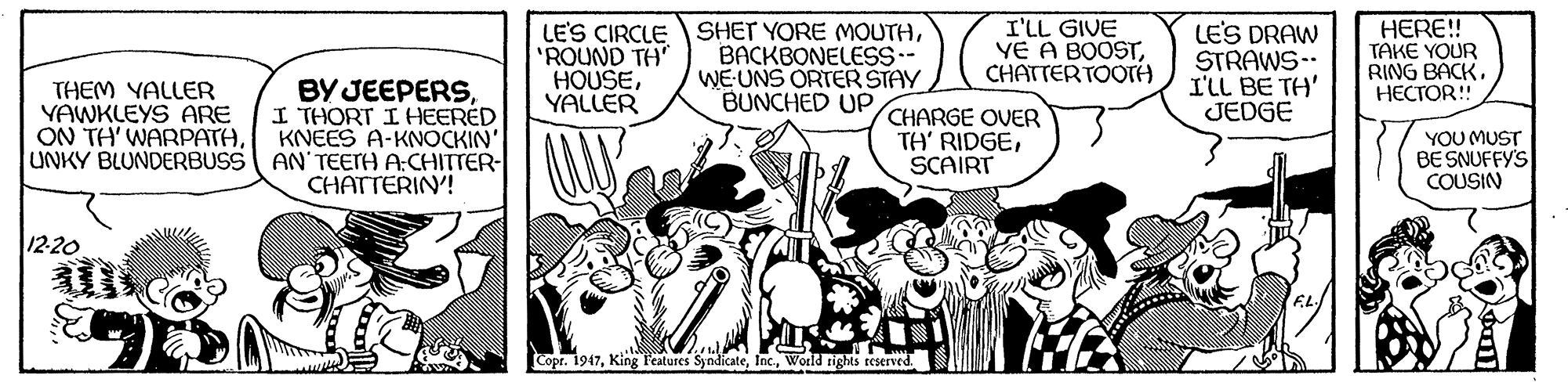Parallel OCR: LE'S CIRCLE SHET YORE MOUTH'ROUND TH" HOUSEYALLER BACKBONELESS-- WEUNS ORTER STAY BUNCHED UP I'LL GIVE YE A BOOSTCHATTERTOOTA LES DRAW STRAWS-- I'LL BE TH' JEDGE HERE! TAKE YOUR RING BACK. HECTOR!! BY JEEPERSI THORT I HEERED KNEES A-KNOCKIN' UNKY BLUNDERBUSS AN'TEETH A:CHITTER- CHATTERIN'! THEM YALLER YAWKLEYS ARE ON TH' WARPATHCHARGE OVER TH' RIDGESCAIRT YOU MUST BE SNUFFY'S COUSIN 12-20 Copr. 1947World rights reserved LE'S CIRCLE SHET YORE MOUTH'ROUND TH" HOUSEYALLER BACKBONELESS-- WEUNS ORTER STAY BUNCHED UP I'LL GIVE YE A BOOSTCHATTERTOOTA LES DRAW STRAWS-- I'LL BE TH' JEDGE HERE! TAKE YOUR RING BACK. HECTOR!! BY JEEPERSI THORT I HEERED KNEES A-KNOCKIN' UNKY BLUNDERBUSS AN'TEETH A:CHITTER- CHATTERIN'! THEM YALLER YAWKLEYS ARE ON TH' WARPATHCHARGE OVER TH' RIDGESCAIRT YOU MUST BE SNUFFY'S COUSIN 12-20 Copr. 1947King Features SyndicateWorld rights reserved