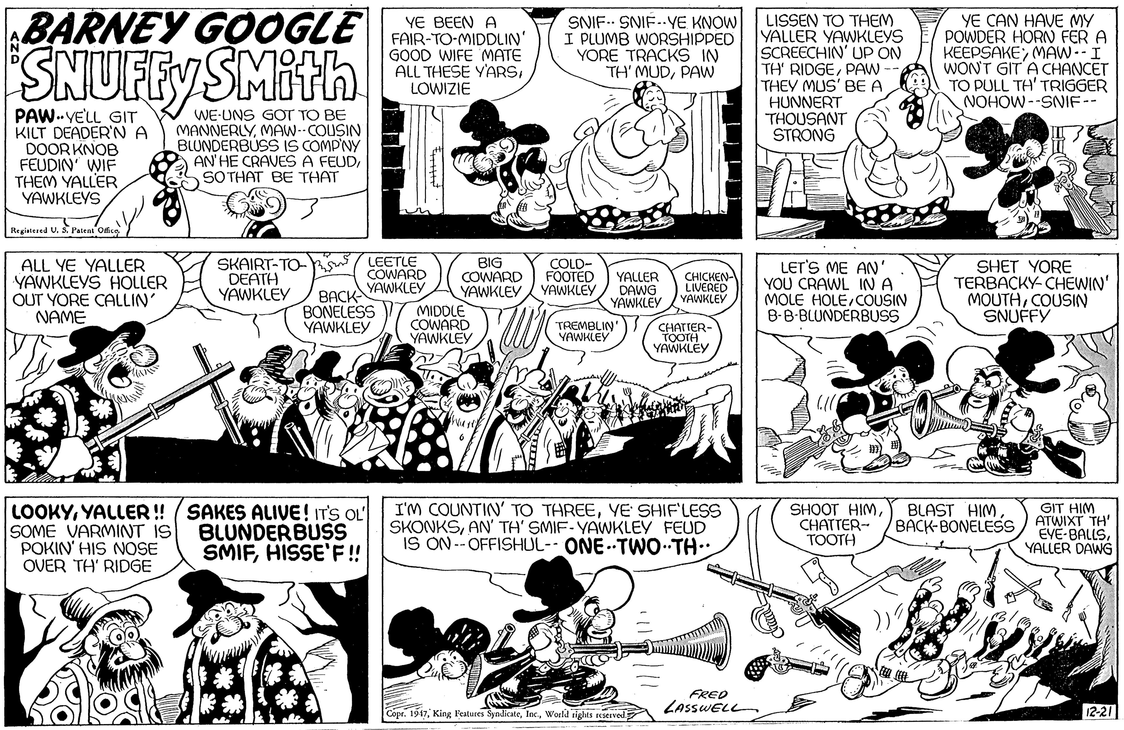 Mammal OCR: BARNEY GOOGLE SNUFEY SMithn YE BEEN A FAIR-TO-MIDDLIN' GOOD WIFE MATE ALL THESE YARSLOWIZIE SNIF.. SNIF-.YE KNOW I PLUMB WORSHIPPED YORE TRACKS IN TH' MUDPAW LISSEN TO THEM YALLER YAWKLEYS SCREECHIN' Up ON TH' RIDGEPAW- THEY MUS' BE A HUNNERT THOUSANT STRONG YE CAN HAVE MY POWDER HORN FER A KEEPSAKEMAW--I WON'T GIT A CHANCET TO PULL TH' TRIGGER NOHOW--SNIF-- PAW.VELL GIT KILT DEADER'NA DOORKNOB FEUDIN' WIF THEM YALLER YAWKLEYS WE-UNS GOT TO BE MANNERLYMAW- COUSIN BLUNDERBUSS IS COMP'NY AN'HE CRAVES A FEUDSOTHAT BE THAT Reginsed U. S. Paten ofe SKAIRT-TO- DEATH YAWKLEY LEETLE COWARD YAWKLEY BIG COWARD YAWKLEY MIDDLE COWARD YAWKLEY ALL YE YALLER YAWKLEYS HOLLER OUT YORE CALLIN NAME COLD- FOOTED YAWKLEY LET'S ME AN' YOU CRAWL INA MOLE HOLE COUSIN B-B-BLUNDERBUSS SHET YORE TERBACKY- CHEWIN' MOUTHCOUSIN SNUFFY YALLER DAWG YAWKLEY CHICKEN- LIVERED YAWKLEY BACK BONELESS YAWKLEY TREMBLIN" YAWKLEY CHATTER- TOOTH YAWKLEY ore LOOKYYALLER! (SAKES ALIVE! ITS OL SOME VARMINT IS POKIN' HIS NOSE OVER TH' RIDGE I'M COUNTIN' TO THREEYE SHIF'LESS SKONKSAN' TA' SMIF-YAWKLEY FEUD IS ON --OFFISHUL-- ONE. TWO. TH.. BLUNDERBUSS SMIFHISSE'F! SHOOT HIMCHATTER-- TOOTH BLAST HIM. BACK-BONELESS GIT HIM ATWIXT TH' EVE-BALLSYALLER DAWG FRED LASSWELL 12-21 Copr. 1917World tights rEserved BARNEY GOOGLE SNUFEY SMithn YE BEEN A FAIR-TO-MIDDLIN' GOOD WIFE MATE ALL THESE YARSLOWIZIE SNIF.. SNIF-.YE KNOW I PLUMB WORSHIPPED YORE TRACKS IN TH' MUDPAW LISSEN TO THEM YALLER YAWKLEYS SCREECHIN' Up ON TH' RIDGEPAW- THEY MUS' BE A HUNNERT THOUSANT STRONG YE CAN HAVE MY POWDER HORN FER A KEEPSAKEMAW--I WON'T GIT A CHANCET TO PULL TH' TRIGGER NOHOW--SNIF-- PAW.VELL GIT KILT DEADER'NA DOORKNOB FEUDIN' WIF THEM YALLER YAWKLEYS WE-UNS GOT TO BE MANNERLYMAW- COUSIN BLUNDERBUSS IS COMP'NY AN'HE CRAVES A FEUDSOTHAT BE THAT Reginsed U. S. Paten ofe SKAIRT-TO- DEATH YAWKLEY LEETLE COWARD YAWKLEY BIG COWARD YAWKLEY MIDDLE COWARD YAWKLEY ALL YE YALLER YAWKLEYS HOLLER OUT YORE CALLIN NAME COLD- FOOTED YAWKLEY LET'S ME AN' YOU CRAWL INA MOLE HOLE COUSIN B-B-BLUNDERBUSS SHET YORE TERBACKY- CHEWIN' MOUTHCOUSIN SNUFFY YALLER DAWG YAWKLEY CHICKEN- LIVERED YAWKLEY BACK BONELESS YAWKLEY TREMBLIN" YAWKLEY CHATTER- TOOTH YAWKLEY ore LOOKYYALLER! (SAKES ALIVE! ITS OL SOME VARMINT IS POKIN' HIS NOSE OVER TH' RIDGE I'M COUNTIN' TO THREEYE SHIF'LESS SKONKSAN' TA' SMIF-YAWKLEY FEUD IS ON --OFFISHUL-- ONE. TWO. TH.. BLUNDERBUSS SMIFHISSE'F! SHOOT HIMCHATTER-- TOOTH BLAST HIM. BACK-BONELESS GIT HIM ATWIXT TH' EVE-BALLSYALLER DAWG FRED LASSWELL 12-21 Copr. 1917King Festures SyndicateWorld tights rEserved