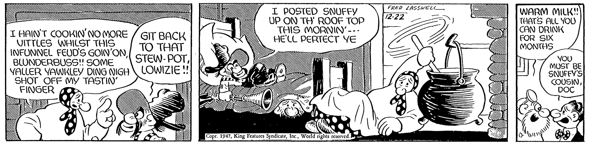 Art OCR: FRED LASSWELL. I POSTED SNUFFY UP ON TH' ROOF TOP THIS MORNIN-. HE'LL PERTECT YE WARM MILK! THATS ALL YOU CAN DRINK FOR SIX MONTHS 12-22 I HAIN'T COOKIN'NO MORE UITTLES WHILST THIS INFUNNEL FEUD'S GOIN'ONBLUNDERBUSS! SOME YALLER YAWKLEY DING NIGH LOWIZIE ! SHOT OFF MY TASTIN' FINGER GIT BACK TO THAT STEW-POTYOU MUST BE SNUFFY'S COUSINDOC Copr. 1947World rights reserved. FRED LASSWELL. I POSTED SNUFFY UP ON TH' ROOF TOP THIS MORNIN-. HE'LL PERTECT YE WARM MILK! THATS ALL YOU CAN DRINK FOR SIX MONTHS 12-22 I HAIN'T COOKIN'NO MORE UITTLES WHILST THIS INFUNNEL FEUD'S GOIN'ONBLUNDERBUSS! SOME YALLER YAWKLEY DING NIGH LOWIZIE ! SHOT OFF MY TASTIN' FINGER GIT BACK TO THAT STEW-POTYOU MUST BE SNUFFY'S COUSINDOC Copr. 1947King Features SyndicateWorld rights reserved.
