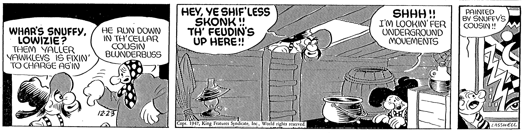 Parallel OCR: HEYYE SHIF'LESS SKONK ! TH' FEUDIN'S UP HERE!! i HHHS UNDERGROUND MOVEMENTS PAINTED BY SNUFFY'S COUSIN ! I'M LOOKIN' FER WHAR'S SNUFFYLOWIZIE? THEM YALLER YAWKLEYS 1S FIXIN' TO CHARGE AG'IN HE RUN DOWN IN TH'CELLAR COUSIN BLUNDERBUSS 12-23 Copr. 1947World rights reserved. LASSWELL HEYYE SHIF'LESS SKONK ! TH' FEUDIN'S UP HERE!! i HHHS UNDERGROUND MOVEMENTS PAINTED BY SNUFFY'S COUSIN ! I'M LOOKIN' FER WHAR'S SNUFFYLOWIZIE? THEM YALLER YAWKLEYS 1S FIXIN' TO CHARGE AG'IN HE RUN DOWN IN TH'CELLAR COUSIN BLUNDERBUSS 12-23 Copr. 1947King Features SyndicateWorld rights reserved. LASSWELL