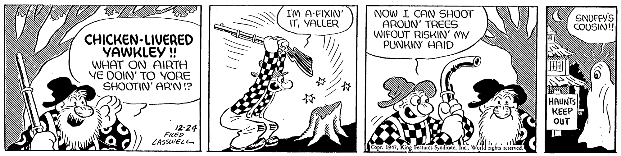 Font OCR: I'M A-FIXIN' ITYALLER NOW I CAN SHOOT AROUN' TREES WIFOUT RISKIN' MY PUNKIN' HAID SNUFFY'S COUSIN! CHICKEN-LIVERED YAWKLEY ! WHAT ON AIRTH VE DOIN' TO YORE SHOOTIN' AR'N!? HAUNTS KEEP OUT 12-24 FRED LASSWELL Copr. 1947World rights reserved. I'M A-FIXIN' ITYALLER NOW I CAN SHOOT AROUN' TREES WIFOUT RISKIN' MY PUNKIN' HAID SNUFFY'S COUSIN! CHICKEN-LIVERED YAWKLEY ! WHAT ON AIRTH VE DOIN' TO YORE SHOOTIN' AR'N!? HAUNTS KEEP OUT 12-24 FRED LASSWELL Copr. 1947King Features SyndicateWorld rights reserved.