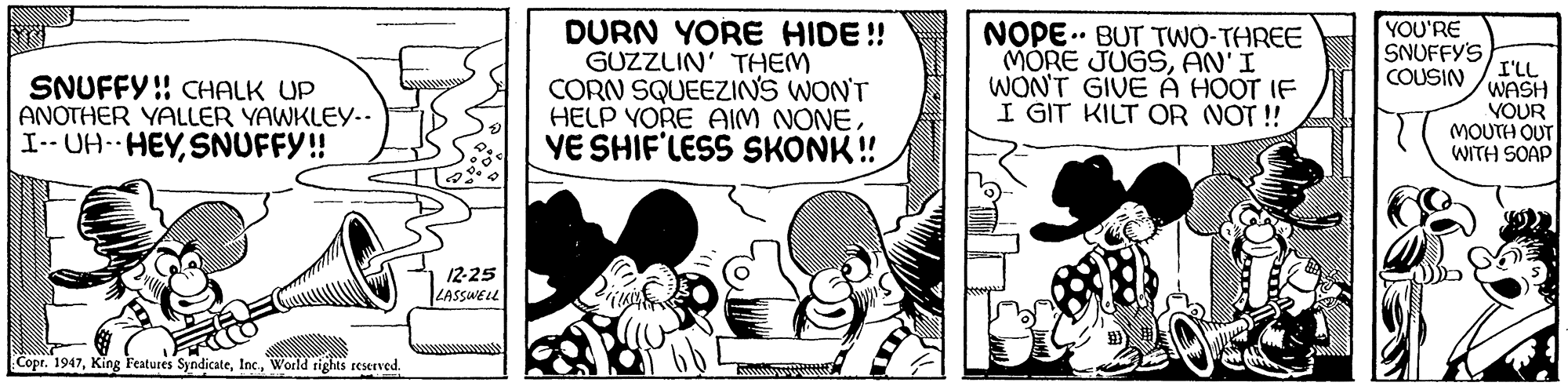 Comic book OCR: DURN YORE HIDE! GUZZLIN' THEM CORN SQUEEZINS WON'T HELP YORE AIM NONEYE SHIF'LESS SKONK! YOU'RE NOPE.. BUT TWO-THREE MORE JUGSAN'I WON'T GIVE À HOOT IF I GIT KILT OR NOT ! SNUFFY'S I'LL WASH VOUR MOUTH OUT WITH SOAP COUSIN SNUFFY ! CHALK UP ANOTHER YALLER YAWKLEY.. I-- UA- HEYSNUFFY! 12-25 LASSWEL Copr. 1947World rights reserved. DURN YORE HIDE! GUZZLIN' THEM CORN SQUEEZINS WON'T HELP YORE AIM NONEYE SHIF'LESS SKONK! YOU'RE NOPE.. BUT TWO-THREE MORE JUGSAN'I WON'T GIVE À HOOT IF I GIT KILT OR NOT ! SNUFFY'S I'LL WASH VOUR MOUTH OUT WITH SOAP COUSIN SNUFFY ! CHALK UP ANOTHER YALLER YAWKLEY.. I-- UA- HEYSNUFFY! 12-25 LASSWEL Copr. 1947King Features SyndicateWorld rights reserved.