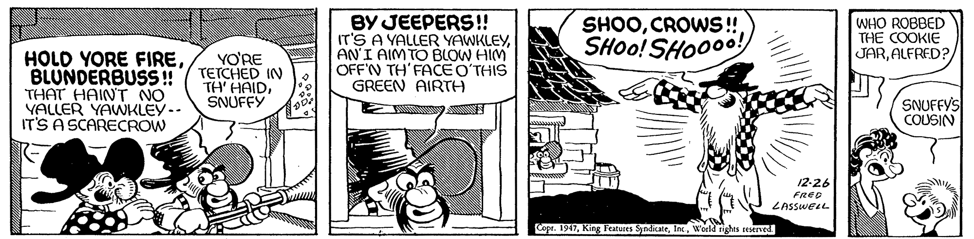 Art OCR: HOLD YORE FIREBLUNDERBUSS !! THAT HAINT NO YALLER YAWKLEY-- IT'S A SCARECROW BY JEEPERS!! IT'S A YALLER YAWKLEYAN'I AIM TO BLOW HIM OFF'N TH'FACE O?THIS GREEN AIRTH SHOOCROWS!! SHOO! SHOO00! WHO ROBBED THE COOKIE JARALFRED? YO'RE TETCHED IN TH' HAIDSNUFFY SNUFFY'S COUSIN 12-26 FRED LASSWELL Copr. 1947World rights reserved. HOLD YORE FIREBLUNDERBUSS !! THAT HAINT NO YALLER YAWKLEY-- IT'S A SCARECROW BY JEEPERS!! IT'S A YALLER YAWKLEYAN'I AIM TO BLOW HIM OFF'N TH'FACE O?THIS GREEN AIRTH SHOOCROWS!! SHOO! SHOO00! WHO ROBBED THE COOKIE JARALFRED? YO'RE TETCHED IN TH' HAIDSNUFFY SNUFFY'S COUSIN 12-26 FRED LASSWELL Copr. 1947King Features SyndicateWorld rights reserved.