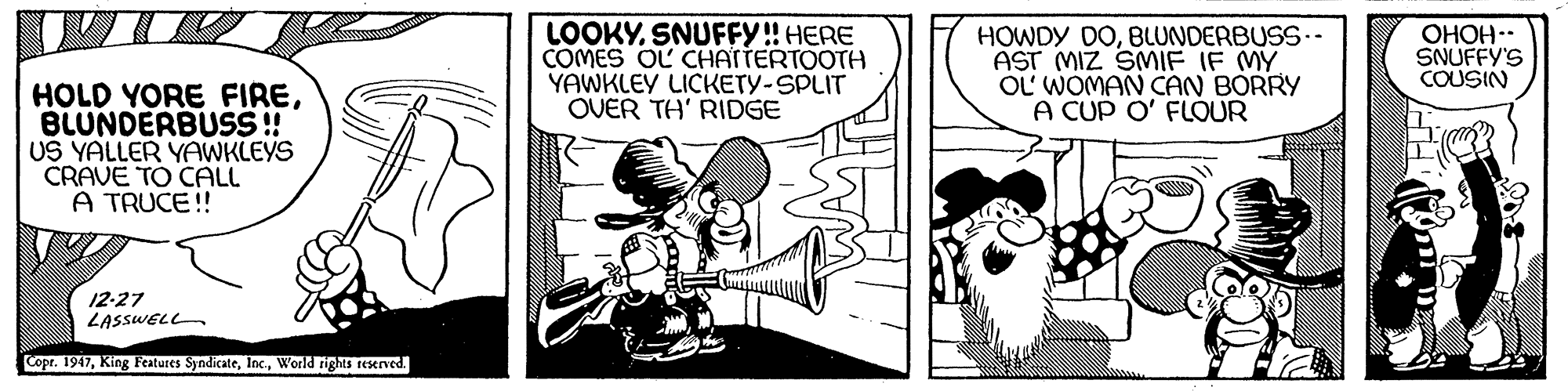 Line art OCR: LOOKYSNUFFY! HERE COMES OL CHATTERTOOTH YAWKLEY LICKETY-SPLIT OVER TH' RIDGE HOWDY DOBLUNDERBUSS- AST MIZ SMIF IF MY OL WOMAN CAN BORRY A CUP O' FLOUR OHOH.. SNUFFY'S COUSIN HOLD YORE FIREBLUNDERBUSS! US YALLER YAWKLEYS CRAVE TO CALL A TRUCE! 12-27 LASSWELL Copr. 1947World rights reserved. LOOKYSNUFFY! HERE COMES OL CHATTERTOOTH YAWKLEY LICKETY-SPLIT OVER TH' RIDGE HOWDY DOBLUNDERBUSS- AST MIZ SMIF IF MY OL WOMAN CAN BORRY A CUP O' FLOUR OHOH.. SNUFFY'S COUSIN HOLD YORE FIREBLUNDERBUSS! US YALLER YAWKLEYS CRAVE TO CALL A TRUCE! 12-27 LASSWELL Copr. 1947King Features SyndicateWorld rights reserved.