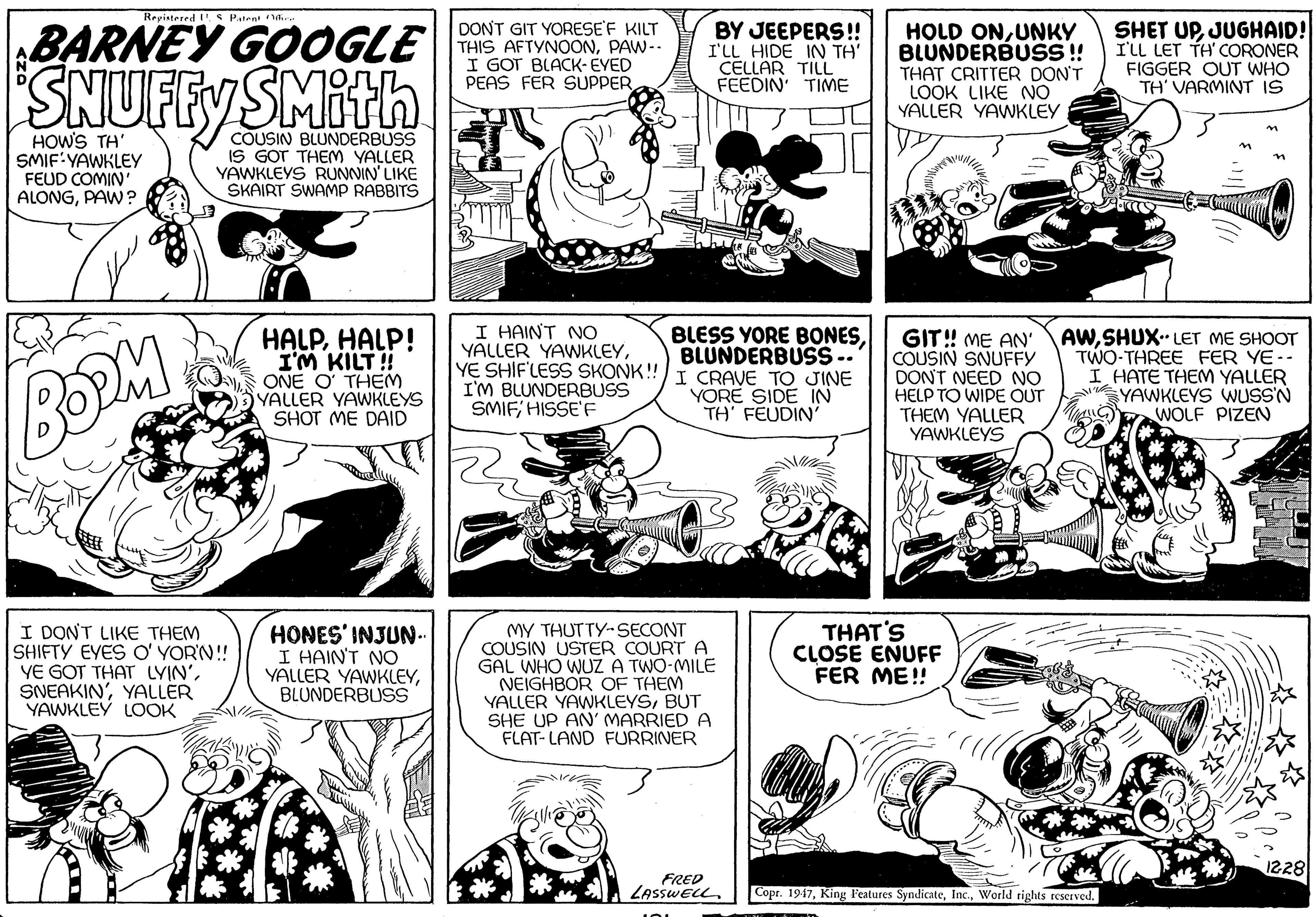 Mammal OCR: BARNEY GOOGLE SNUFFYSMith Repistered "S Patent i. DONT GIT YORESE'F KILT THIS AFTYNOONPAW-- I GOT BLACK- EYED PEAS FER SUPPER BY JEEPERS!! I'LL HIDE IN TH' CELLAR TILL FEEDIN' TIME HOLD ONUNKY BLUNDERBUSS ! THAT CRITTER DON'T LOOK LIKE NO YALLER YAWKLEY SHET UPJUGHAID! I'LL LET TH CORONER FIGGER OUT WHO TH' VARMINT IS HOWS TH SMIF:YAWKLEY FEUD COMIN' ALONGPAW? COUSIN BLUNDERBUSS IS GOT THEM YALLER YAWKLEYS RUNNIN' LIKE SKAIRT SWAMP RABBITS I HAINT NO YALLER YAWKLEYYE SHIF'LESS SKONK!I CRAVE TO JINE I'M BLUNDERBUSS SMIF; HISSE'F BLESS YORE BONESBLUNDERBUSS -. BOPM HALPHALP! I'M KILT! ONE O THEM YALLER YAWKLEYS SHOT ME DAID GIT! ME AN' COUSIN SNUFFY DONT NEED NO HELP TO WIPE OUT THEM YALLER YAWKLEYS AWSHUX. LET ME SHOOT TWO-THREE FER YE-- I HATE THEM YALLER YAWKLEYS WUSS'N WOLF PIZEN YORE SIDE IN TH' FEUDIN' I DONT LIKE THEM SHIFTY EYES O' YOR'N! YE GOT THAT LYIN'YALLER YAWKLEY LOOK HONES' INJUN. I HAIN'T NO YALLER YAWKLEYBLUNDERBUSS MY THUTTY-SECONT COUSIN USTER COURT A GAL WHO WUZ A TWO-MILE NEIGHBOR OF THEM YALLER YAWKLEYSBUT SHE UP AN' MARRIED A FLAT- LAND FURRINER THAT'S CLOSE ENUFF FER ME! 1228 FRED LASSWELL. Copr. 1947World rights reserved. BARNEY GOOGLE SNUFFYSMith Repistered "S Patent i. DONT GIT YORESE'F KILT THIS AFTYNOONPAW-- I GOT BLACK- EYED PEAS FER SUPPER BY JEEPERS!! I'LL HIDE IN TH' CELLAR TILL FEEDIN' TIME HOLD ONUNKY BLUNDERBUSS ! THAT CRITTER DON'T LOOK LIKE NO YALLER YAWKLEY SHET UPJUGHAID! I'LL LET TH CORONER FIGGER OUT WHO TH' VARMINT IS HOWS TH SMIF:YAWKLEY FEUD COMIN' ALONGPAW? COUSIN BLUNDERBUSS IS GOT THEM YALLER YAWKLEYS RUNNIN' LIKE SKAIRT SWAMP RABBITS I HAINT NO YALLER YAWKLEYYE SHIF'LESS SKONK!I CRAVE TO JINE I'M BLUNDERBUSS SMIF; HISSE'F BLESS YORE BONESBLUNDERBUSS -. BOPM HALPHALP! I'M KILT! ONE O THEM YALLER YAWKLEYS SHOT ME DAID GIT! ME AN' COUSIN SNUFFY DONT NEED NO HELP TO WIPE OUT THEM YALLER YAWKLEYS AWSHUX. LET ME SHOOT TWO-THREE FER YE-- I HATE THEM YALLER YAWKLEYS WUSS'N WOLF PIZEN YORE SIDE IN TH' FEUDIN' I DONT LIKE THEM SHIFTY EYES O' YOR'N! YE GOT THAT LYIN'YALLER YAWKLEY LOOK HONES' INJUN. I HAIN'T NO YALLER YAWKLEYBLUNDERBUSS MY THUTTY-SECONT COUSIN USTER COURT A GAL WHO WUZ A TWO-MILE NEIGHBOR OF THEM YALLER YAWKLEYSBUT SHE UP AN' MARRIED A FLAT- LAND FURRINER THAT'S CLOSE ENUFF FER ME! 1228 FRED LASSWELL. Copr. 1947King Features SyndicateWorld rights reserved.