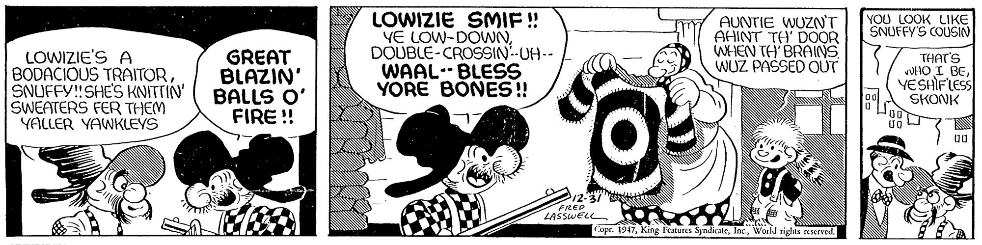 Fiction OCR: LOWIZIE SMIF ! YE LOW-DOWNDOUBLE-CROSSIN-UH-- WAAL. BLESS YORE BONES! YOU LOOK LIKE SNUFFY'S COUSIN AUNTIE WUZN'T AHINT TH' DOOR WHEN TH BRAINS WUZ PAŠSED OUT LOWIZIE'S A BODACIOUS TRAITORSNUFFY!SHE'S KNITTIN' SWEATERS FER THEM YALLER YAWKLEYS GREAT BLAZIN' BALLS O' FIRE ! THAT'S VUHO I BEYESHIFLESS SKONK 212-37 FRED LASSWELL opr. 1947World rights reserved. LOWIZIE SMIF ! YE LOW-DOWNDOUBLE-CROSSIN-UH-- WAAL. BLESS YORE BONES! YOU LOOK LIKE SNUFFY'S COUSIN AUNTIE WUZN'T AHINT TH' DOOR WHEN TH BRAINS WUZ PAŠSED OUT LOWIZIE'S A BODACIOUS TRAITORSNUFFY!SHE'S KNITTIN' SWEATERS FER THEM YALLER YAWKLEYS GREAT BLAZIN' BALLS O' FIRE ! THAT'S VUHO I BEYESHIFLESS SKONK 212-37 FRED LASSWELL opr. 1947King Features SyndicateWorld rights reserved.