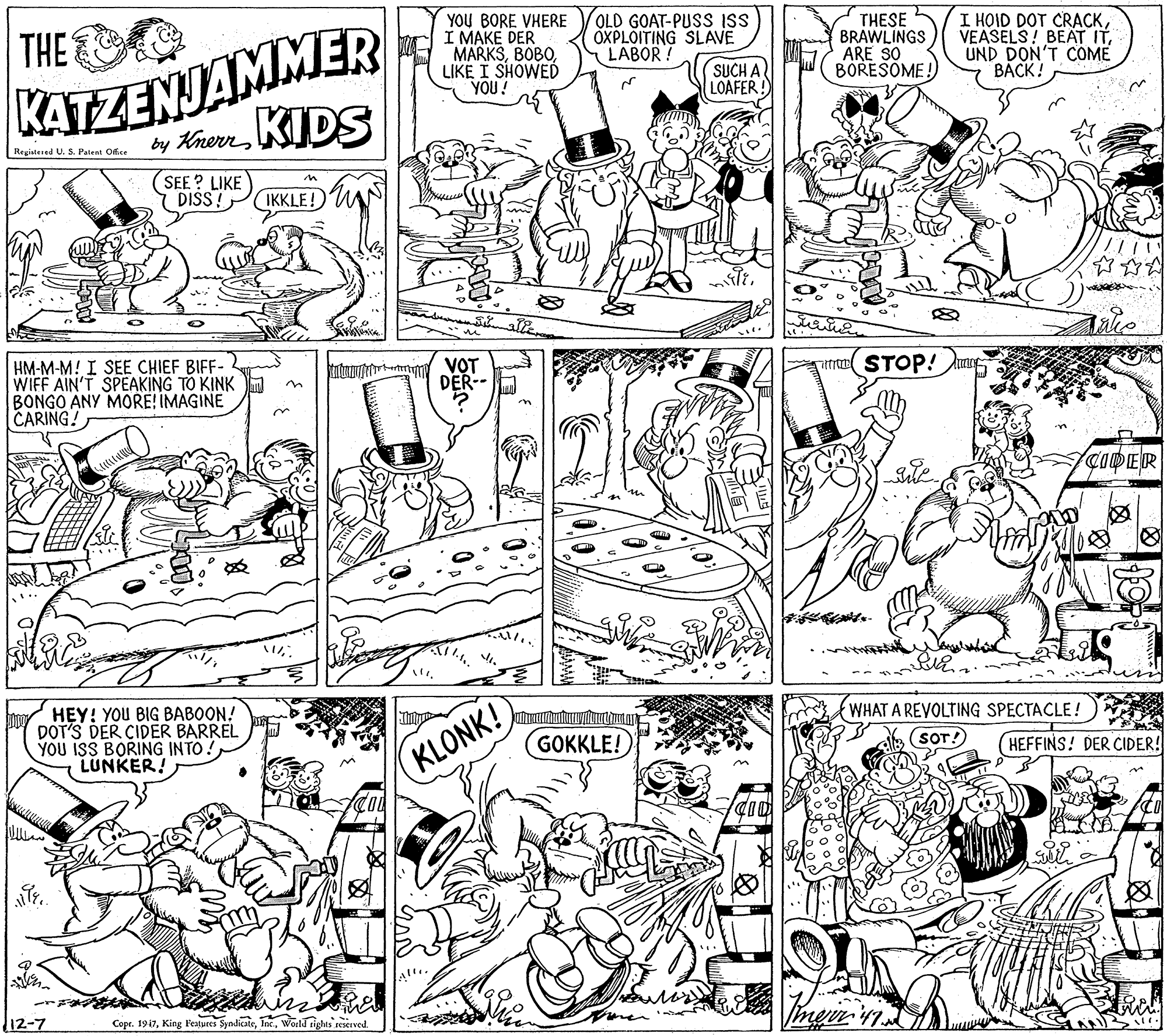Line OCR: KATZENJAMMER by KhenKIDS THE YOU BORE VHERE I MAKE DER MARKSLIKE I SHOWED YOU! OLD GOAT-PUSS ISS OXPLOITING SLAVE LABOR! THESE BRAWLINGS ARE SO BORESOME! I HOID DOT CRACKUND DON'T COME BACK! SUCH A LOAFER ! Registesed U. S. Patent Ofice SEE ? LIKE DISS! IKKLE! HM-M-M! I SEE CHIEF BIFF- WIFF AIN'T SPEAKING TO KINK BONGO ANY MORE! IMAGINE CARING! Tm VOT DER-- STOP! CODER HEY! YOU BIG BABOON! DOT'S DER CIDER BARREL YOU ISS BORING INTO LUNKER! WHAT A REVOLTING SPECTACLE! KLONK! GOKKLE! (SOT! HEFFINS! DER CIDER! 12-7 Copr. 1917World tights restrved. meer KATZENJAMMER by KhenKIDS THE YOU BORE VHERE I MAKE DER MARKSLIKE I SHOWED YOU! OLD GOAT-PUSS ISS OXPLOITING SLAVE LABOR! THESE BRAWLINGS ARE SO BORESOME! I HOID DOT CRACKVEASELS! BEAT ITUND DON'T COME BACK! SUCH A LOAFER ! Registesed U. S. Patent Ofice SEE ? LIKE DISS! IKKLE! HM-M-M! I SEE CHIEF BIFF- WIFF AIN'T SPEAKING TO KINK BONGO ANY MORE! IMAGINE CARING! Tm VOT DER-- STOP! CODER HEY! YOU BIG BABOON! DOT'S DER CIDER BARREL YOU ISS BORING INTO LUNKER! WHAT A REVOLTING SPECTACLE! KLONK! GOKKLE! (SOT! HEFFINS! DER CIDER! 12-7 Copr. 1917King Features SyndicateWorld tights restrved. meer