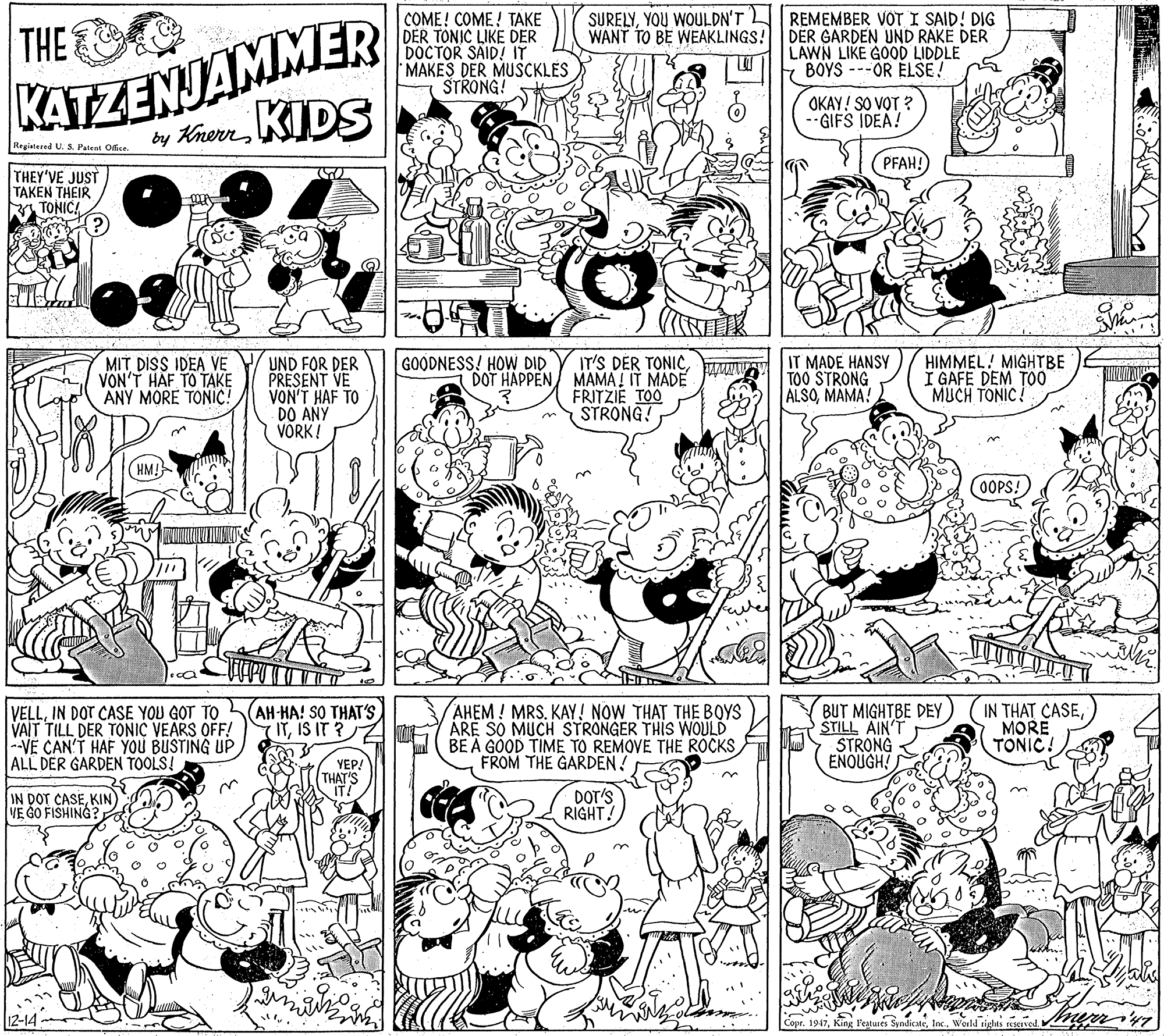 Illustration OCR: KATZENJAMMER by KrerrKIDS COME! COME! TAKE DER TONIC LIKE DER DOCTOR SAID! IT MAKES DER MUSCKLES STRONG! THE SURELYYOU WOULDN'T REMEMBER VOT I SAID! DIG WANT TO BE WEAKLINGS! DER GARDEN UND RAKE DER LAWN LIKE GOOD LIDDLE BOYS ---OR ELSE! OKAY! SO VOT ? --GIFS IDEA! Registered U. S. Patent Office (PFAH! THEY'VE JUST TAKEN THEIR TONIC! MIT DISS IDEA VE V UND FOR DER PRESENT VE VON'T HAF TO DO ANY VORK ! IT MADE HANSY TOO STRONG ALSOMAMA! GOODNESS! HOW DID VON'T HAF TO TAKE ANY MORE TONIC! IT'S DER TONICDOT HAPPEN MAMA! IT MADE FRITZIE TOO STRONG! HIMMEL! MIGHTBE I GAFE DEM TO0 MUCH TONIC! (OOPS! VELLIN DOT CASE YOU GOT TO VAIT TILL DER TO?NIC VEARS OFF! -VE CAN'T HAF YOU BUSTING UP ALL DER GARDEN TOOLS! AH-HA! SO THAT'S ITIS IT ? AHEM! MRS. KAY! NOW THAT THE BOYS ÁRE SO MUCH STRONGER THIS WOULD BE A GOOD TIME TO REMOVE THE ROCKS FROM THE GARDEN! BUT MIGHTBE DEY ŠTILL AIN'T STRONG ENOUGHMORE TONIC! YEP! THAT'S IT! IN DOT CASEKIN) VE GO FISHING?1 DOT'S RIGHT 3. Coor. 1947Inc. KATZENJAMMER by KrerrKIDS COME! COME! TAKE DER TONIC LIKE DER DOCTOR SAID! IT MAKES DER MUSCKLES STRONG! THE SURELYYOU WOULDN'T REMEMBER VOT I SAID! DIG WANT TO BE WEAKLINGS! DER GARDEN UND RAKE DER LAWN LIKE GOOD LIDDLE BOYS ---OR ELSE! OKAY! SO VOT ? --GIFS IDEA! Registered U. S. Patent Office (PFAH! THEY'VE JUST TAKEN THEIR TONIC! MIT DISS IDEA VE V UND FOR DER PRESENT VE VON'T HAF TO DO ANY VORK ! IT MADE HANSY TOO STRONG ALSOMAMA! GOODNESS! HOW DID VON'T HAF TO TAKE ANY MORE TONIC! IT'S DER TONICDOT HAPPEN MAMA! IT MADE FRITZIE TOO STRONG! HIMMEL! MIGHTBE I GAFE DEM TO0 MUCH TONIC! (OOPS! VELLIN DOT CASE YOU GOT TO VAIT TILL DER TO?NIC VEARS OFF! -VE CAN'T HAF YOU BUSTING UP ALL DER GARDEN TOOLS! AH-HA! SO THAT'S ITIS IT ? AHEM! MRS. KAY! NOW THAT THE BOYS ÁRE SO MUCH STRONGER THIS WOULD BE A GOOD TIME TO REMOVE THE ROCKS FROM THE GARDEN! BUT MIGHTBE DEY ŠTILL AIN'T STRONG ENOUGHIN THAT CASEMORE TONIC! YEP! THAT'S IT! IN DOT CASEKIN) VE GO FISHING?1 DOT'S RIGHT 3. Coor. 1947King Peatures Sendicate