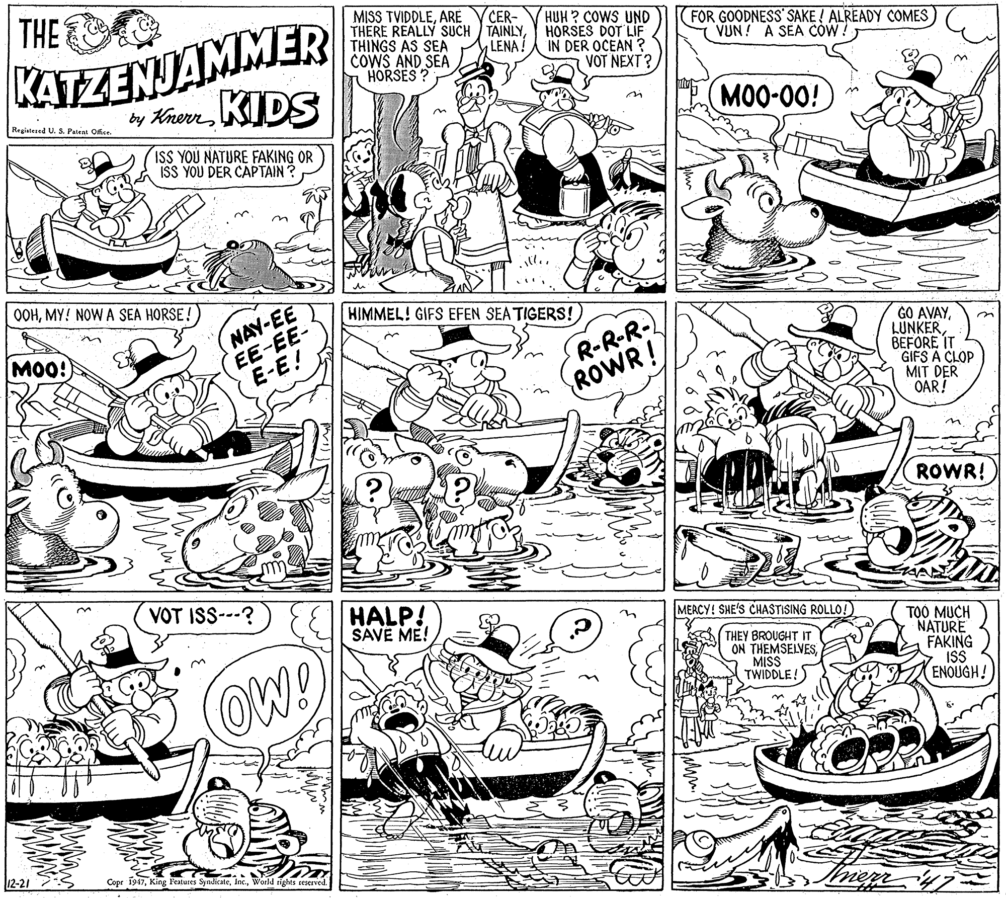 Line OCR: THE KATZENJAMMER by KherKIDS MISS TVIDDLEARE THERE REALLY SUCH TAINLYTHINGS AS SEA COWS AND SEA HORSES ? CER- HUH ? COWS UND HORSES DOT LIF IN DER OCEAN ? VOT NEXT? FOR GOODNESS SAKE ! ALREADY COMES VUN! A SEA CÓW! LENA! MOO-00! Registesed U. S. Patent Ofice. in ISS YOU NATURE FAKING OR ISS YOU DER CAPTAIN? OOHMY! NOW A SEA HORSE! NAY-EE EE-EE- E-E! HIMMEL! GIFS EFEN SEA TIGERS! R-R-R- ROWR! GO AVAYBEFORE IT GIFS A CLOP MIT DER OAR! MOO! an ROWR! VOT ISS--? ElHALP! SAVE ME! on MERCY! SHE'S CHASTISING ROLLO! THEY BROUGHT IT ON THEMSELVESMISS TWIDDLE! TOO MUCH NATURE FAKING IS ENOUGH! OW! 12-21 Copr 1947Wosld tights reserved THE KATZENJAMMER by KherKIDS MISS TVIDDLEARE THERE REALLY SUCH TAINLYTHINGS AS SEA COWS AND SEA HORSES ? CER- HUH ? COWS UND HORSES DOT LIF IN DER OCEAN ? VOT NEXT? FOR GOODNESS SAKE ! ALREADY COMES VUN! A SEA CÓW! LENA! MOO-00! Registesed U. S. Patent Ofice. in ISS YOU NATURE FAKING OR ISS YOU DER CAPTAIN? OOHMY! NOW A SEA HORSE! NAY-EE EE-EE- E-E! HIMMEL! GIFS EFEN SEA TIGERS! R-R-R- ROWR! GO AVAYBEFORE IT GIFS A CLOP MIT DER OAR! MOO! an ROWR! VOT ISS--? ElHALP! SAVE ME! on MERCY! SHE'S CHASTISING ROLLO! THEY BROUGHT IT ON THEMSELVESMISS TWIDDLE! TOO MUCH NATURE FAKING IS ENOUGH! OW! 12-21 Copr 1947King Peatures SyndicateWosld tights reserved