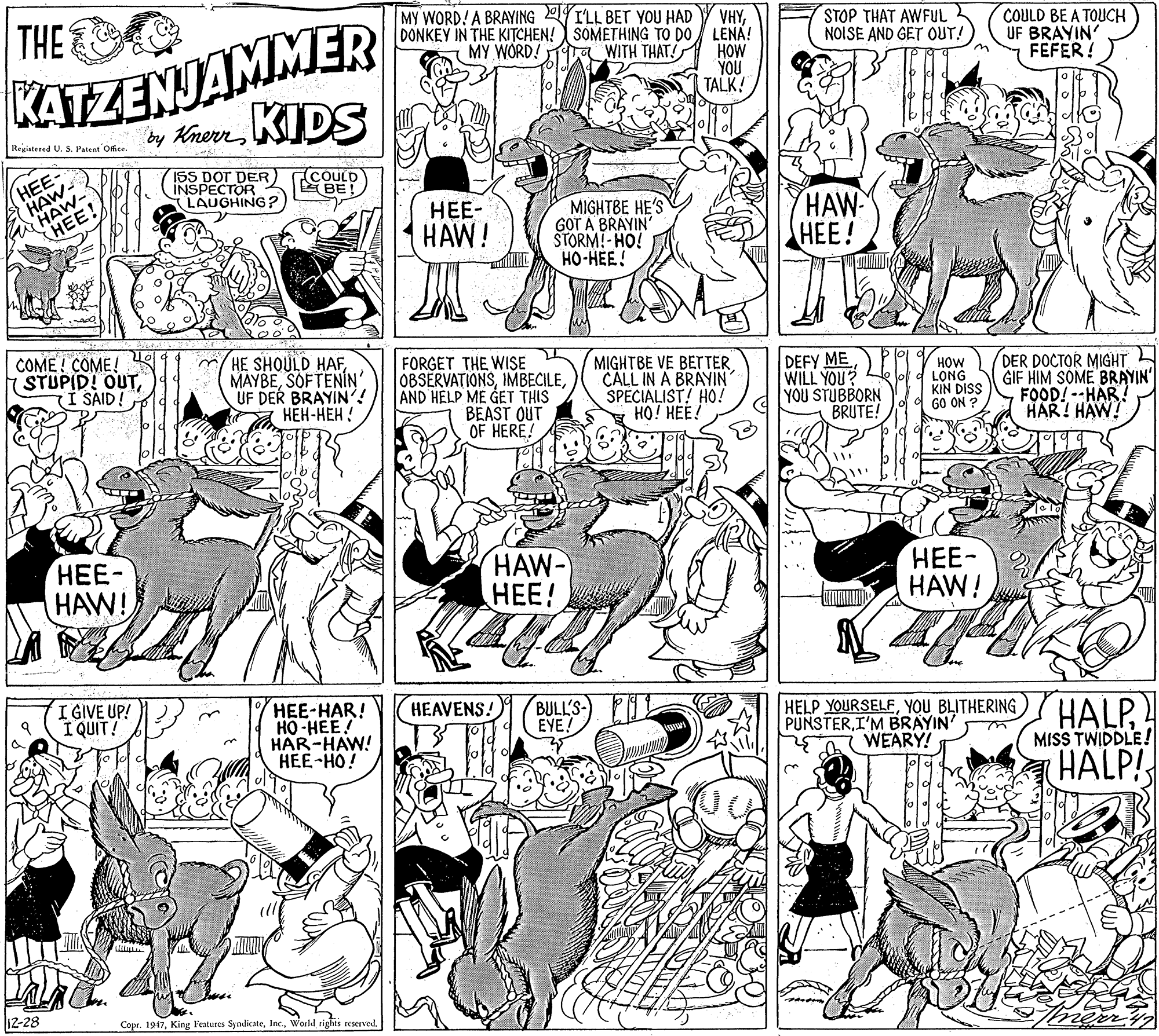 Black OCR: THE MY WORD!A BRAYING YILL BET YOU HAD VHYDONKEY IN THE KITCHEN! SOMETHING TO DO LENA! KATZENJAMMER by KherKIDS STOP THAT AWFUL NOISE AND GET OUT!) COULD BE A TOUCH UF BRAYIN' FEFER! MY WORD! Ta WITH THAT! HOW YOU TALK! |Registered U. S. Patent Offce HEE HAW- HAE! 1SS DOT DER) INSPECTOR LAUGHING? COULD BE! ???- ?AW! MIGHTBE HE'S GOT A BRAYIN' STORM!- HO! HO-HEE! HAW ???! COME ! COME! STUPID! OUT(I SAID! m/HE SHQULD HAFSOFTENIN UF DER BRAYIN'! ???-??? ! FORGET THE WISE OBSERVATIONSAND HELP ME GET THIS BEAST OUT OF HERE! MIGHTBE VE BETTERCALL IN A BRAYIN SPECIALIST! HO! HO! HEE! DEFY ME WILL YOU? YOU STUBBORN BRUTE! HOW LONG KIN DISS GO ON DER DOCTOR MIGHT GIF HIM SOME BRAYIN' FOOD!--HAR! HAR! HAW! ???- HAW! HAW- HEE! ???- HAW! I GIVE UP! I QUIT! HEE-HAR! HO-HEE! HAR-HAW! HEE-HO! BULL'S- EYE! HEAVENS! HELP YOURSELFYOU BLITHERING PUNSTERI'M BRAYIN' 7 WEARY! HALP HALP! MISS TWIDDLE! 12-28 Copr. 1917World tights reserved. THE MY WORD!A BRAYING YILL BET YOU HAD VHYDONKEY IN THE KITCHEN! SOMETHING TO DO LENA! KATZENJAMMER by KherKIDS STOP THAT AWFUL NOISE AND GET OUT!) COULD BE A TOUCH UF BRAYIN' FEFER! MY WORD! Ta WITH THAT! HOW YOU TALK! |Registered U. S. Patent Offce HEE HAW- HAE! 1SS DOT DER) INSPECTOR LAUGHING? COULD BE! ???- ?AW! MIGHTBE HE'S GOT A BRAYIN' STORM!- HO! HO-HEE! HAW ???! COME ! COME! STUPID! OUT(I SAID! m/HE SHQULD HAFSOFTENIN UF DER BRAYIN'! ???-??? ! FORGET THE WISE OBSERVATIONSAND HELP ME GET THIS BEAST OUT OF HERE! MIGHTBE VE BETTERCALL IN A BRAYIN SPECIALIST! HO! HO! HEE! DEFY ME WILL YOU? YOU STUBBORN BRUTE! HOW LONG KIN DISS GO ON DER DOCTOR MIGHT GIF HIM SOME BRAYIN' FOOD!--HAR! HAR! HAW! ???- HAW! HAW- HEE! ???- HAW! I GIVE UP! I QUIT! HEE-HAR! HO-HEE! HAR-HAW! HEE-HO! BULL'S- EYE! HEAVENS! HELP YOURSELFYOU BLITHERING PUNSTERI'M BRAYIN' 7 WEARY! HALP HALP! MISS TWIDDLE! 12-28 Copr. 1917King Features SyndicateWorld tights reserved.
